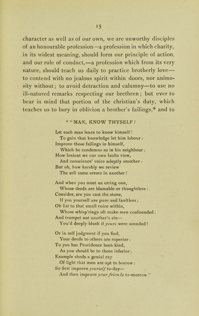 character as well as of our own, we are unworthy disciples of an honourable profession—a profession in which charity, in its widest meaning, should form our principle of action, and our rule of conduct,—a profession which from its very nature, should teach us daily to practice brotherly love— to contend with no jealous spirit within doors, nor animo- sity without; to avoid detraction and calumny—to use no ill-natured remarks respecting our brethren ; but ever to bear in mind that portion of the Christian’s duty, which teaches us to bury in oblivion a brother’s failings,* and to * “ MAN, KNOW THYSELF ! Let each man learn to know himself ! To gain that knowledge let him labour : Improve those failings in himself, Which he condemns so in his neighbour ; How lenient we our own faults view, And conscience’ voice adeptly smother : But oh, how harshly we review The self same errors in another ! And when you meet an erring one, Whose deeds are blamable or thoughtless : Consider, ere you cast the stone, If you yourself are pure and faultless ; Oh list to that small voice within, Whose whisp’rings oft make men confounded : And trumpet not another’s sin— You’d deeply blush \i yours were sounded ! Or in self judgment if you find, Your deeds to others are superior : To you has Providence been kind, As you should be to those inferior; Example sheds a genial ray Of light that men are apt to borrow : So first improve yourself to-day— And then improve your friends to-morrow. ”