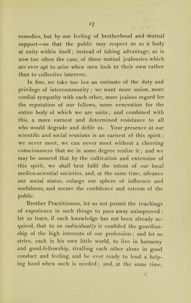 *7 remedies, but by our feeling of brotherhood and niutual support—so that the public may respect us as a body at unity within itself; instead of taking advantage, as is now too often the case, of those mutual jealousies which are ever apt to arise when men look to their own rather than to collective interests. In fine, we take too low an estimate of the duty and privilege of intercommunity ; we want more union, more cordial sympathy with each other, more jealous regard for the reputation of our fellows, more veneration for the entire body of which we are units ; and combined with this, a more earnest and determined resistance to all who would degrade and defile us. Your presence at our scientific and social reunions is an earnest of this spirit; we never meet, we can never meet without a cheering consciousness that we in some degree realize it; and we may be assured that by the cultivation and extension of this spirit, we shall best fulfil the intent of our local medico-sciential societies, and, at the same time, advance our social status, enlarge our sphere of influence and usefulness, and secure the confidence and esteem of the public. Brother Practitioners, let us not permit the teachings of experience in such things to pass away unimproved : let us learn, if such knowledge has not been already ac- quired, that to us individually is confided the guardian- ship of the high interests of our profession ; and let us strive, each in his own little world, to live in harmony and good-fellowship, rivalling each other alone in good conduct and feeling, and be ever ready to lend a help- ing hand when such is needed ; and, at the same time, C