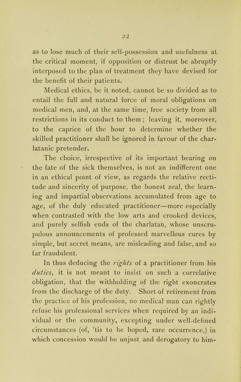 as to lose much of their self-possession and usefulness at the critical moment, if opposition or distrust be abruptly interposed to the plan of treatment they have devised for the benefit of their patients. Medical ethics, be it noted, cannot be so divided as to entail the full and natural force of moral obligations on medical men, and, at the same time, free society from all restrictions in its conduct to them ; leaving it, moreover, to the caprice of the hour to determine whether the skilled practitioner shall be ignored in favour of the char- latanic pretender. The choice, irrespective of its important bearing on the fate of the sick themselves, is not an indifferent one in an ethical point of view, as regards the relative recti- tude and sincerity of purpose, the honest zeal, the learn- ing and impartial observations accumulated from age to age, of the duly educated practitioner—more especially when contrasted with the low arts and crooked devices, and purely selfish ends of the charlatan, whose unscru- pulous announcements of professed marvellous cures by simple, but secret means, are misleading and false, and so far fraudulent. In thus deducing the rights of a practitioner from his duties, it is not meant to insist on such a correlative obligation, that the withholding of the right exonerates from the discharge of the duty. Short of retirement from the practice of his profession, no medical man can rightly refuse his professional services when required by an indi- vidual or the community, excepting under well-defined circumstances (of, his to be hoped, rare occurrence,) in which concession would be unjust and derogatory to him-