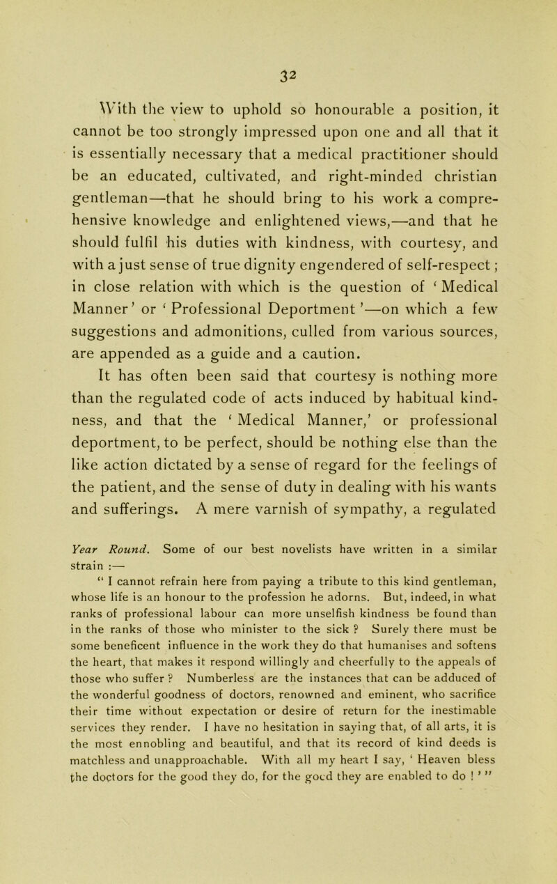 With the view to uphold so honourable a position, it cannot be too strongly impressed upon one and all that it is essentially necessary that a medical practitioner should be an educated, cultivated, and right-minded Christian gentleman—that he should bring to his work a compre- hensive knowledge and enlightened views,—and that he should fulfil his duties with kindness, with courtesy, and with a just sense of true dignity engendered of self-respect; in close relation with which is the question of ‘ Medical Manner’ or 'Professional Deportment’—on which a few suggestions and admonitions, culled from various sources, are appended as a guide and a caution. It has often been said that courtesy is nothing more than the regulated code of acts induced by habitual kind- ness, and that the ‘ Medical Manner,’ or professional deportment, to be perfect, should be nothing else than the like action dictated by a sense of regard for the feelings of the patient, and the sense of duty in dealing with his wants and sufferings. A mere varnish of sympathy, a regulated Year Round. Some of our best novelists have written in a similar strain :— “ I cannot refrain here from paying a tribute to this kind gentleman, whose life is an honour to the profession he adorns. But, indeed, in what ranks of professional labour can more unselfish kindness be found than in the ranks of those who minister to the sick ? Surely there must be some beneficent influence in the work they do that humanises and softens the heart, that makes it respond willingly and cheerfully to the appeals of those who suffer ? Numberless are the instances that can be adduced of the wonderful goodness of doctors, renowned and eminent, who sacrifice their time without expectation or desire of return for the inestimable services they render. I have no hesitation in saying that, of all arts, it is the most ennobling and beautiful, and that its record of kind deeds is matchless and unapproachable. With all my heart I say, ‘ Heaven bless the doctors for the good they do, for the gocd they are enabled to do ! * ”