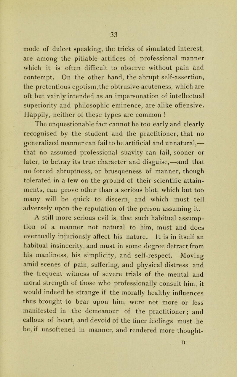 mode of dulcet speaking, the tricks of simulated interest, are among the pitiable artifices of professional manner which it is often difficult to observe without pain and contempt. On the other hand, the abrupt self-assertion, the pretentious egotism, the obtrusive acuteness, which are oft but vainly intended as an impersonation of intellectual superiority and philosophic eminence, are alike offensive. Happily, neither of these types are common ! The unquestionable fact cannot be too early and clearly recognised by the student and the practitioner, that no generalized manner can fail to be artificial and unnatural,— that no assumed professional suavity can fail, sooner or later, to betray its true character and disguise,—and that no forced abruptness, or brusqueness of manner, though tolerated in a few on the ground of their scientific attain- ments, can prove other than a serious blot, which but too many will be quick to discern, and which must tell adversely upon the reputation of the person assuming it. A still more serious evil is, that such habitual assump- tion of a manner not natural to him, must and does eventually injuriously affect his nature, it is in itself an habitual insincerity, and must in some degree detract from his manliness, his simplicity, and self-respect. Moving amid scenes of pain, suffering, and physical distress, and the frequent witness of severe trials of the mental and moral strength of those who professionally consult him, it would indeed be strange if the morally healthy influences thus brought to bear upon him, were not more or less manifested in the demeanour of the practitioner; and callous of heart, and devoid of the finer feelings must he be, if unsoftened in manner, and rendered more thought- D