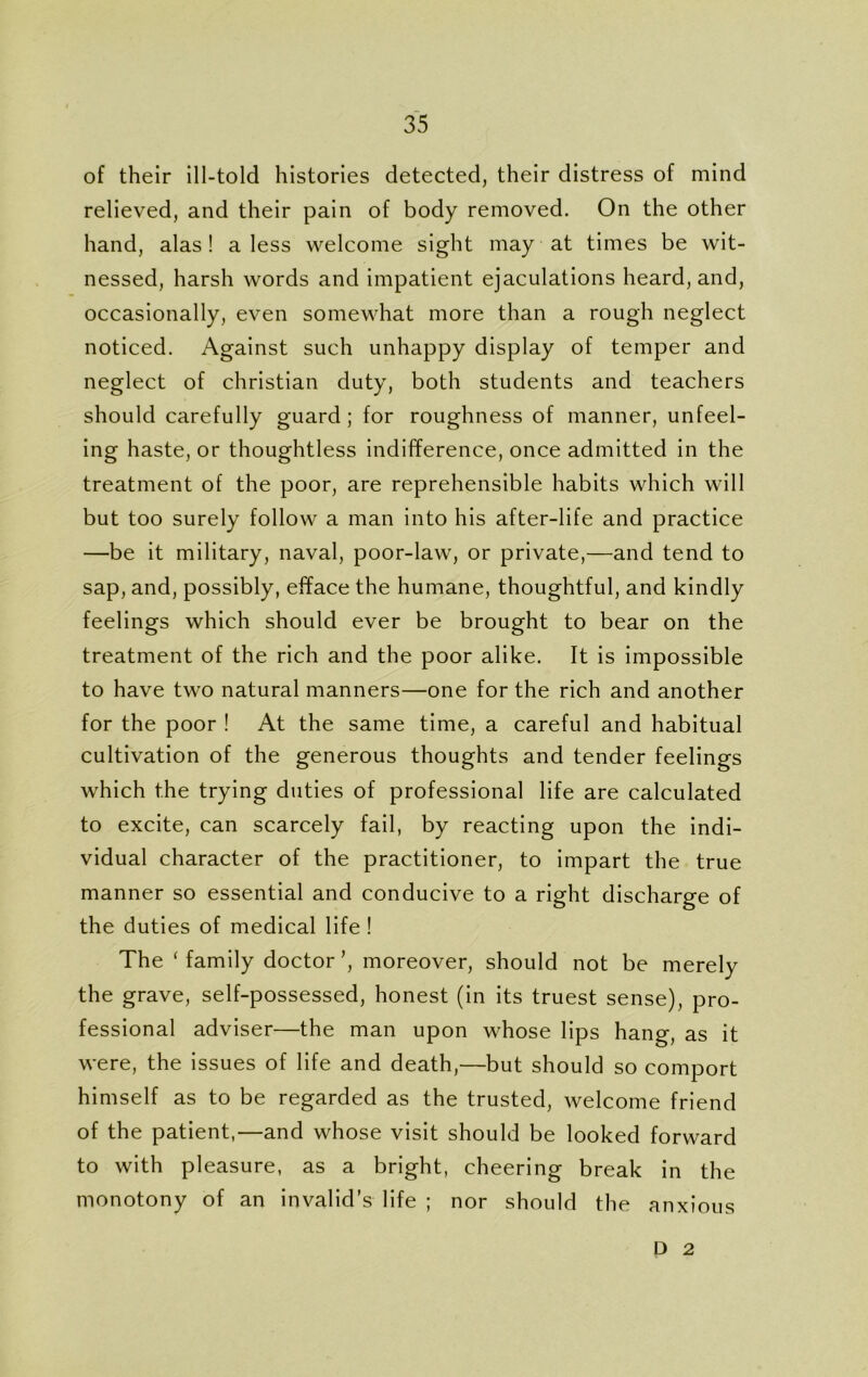 of their ill-told histories detected, their distress of mind relieved, and their pain of body removed. On the other hand, alas! a less welcome sight may at times be wit- nessed, harsh words and impatient ejaculations heard, and, occasionally, even somewhat more than a rough neglect noticed. Against such unhappy display of temper and neglect of Christian duty, both students and teachers should carefully guard ; for roughness of manner, unfeel- ing haste, or thoughtless indifference, once admitted in the treatment of the poor, are reprehensible habits which will but too surely follow a man into his after-life and practice —be it military, naval, poor-law, or private,—and tend to sap, and, possibly, efface the humane, thoughtful, and kindly feelings which should ever be brought to bear on the treatment of the rich and the poor alike. It is impossible to have two natural manners—one for the rich and another for the poor ! At the same time, a careful and habitual cultivation of the generous thoughts and tender feelings which the trying duties of professional life are calculated to excite, can scarcely fail, by reacting upon the indi- vidual character of the practitioner, to impart the true manner so essential and conducive to a right discharge of the duties of medical life ! The ‘family doctor’, moreover, should not be merely the grave, self-possessed, honest (in its truest sense), pro- fessional adviser—the man upon whose lips hang, as it were, the issues of life and death,—but should so comport himself as to be regarded as the trusted, welcome friend of the patient,—and whose visit should be looked forward to with pleasure, as a bright, cheering break in the monotony of an invalid’s life ; nor should the anxious D 2