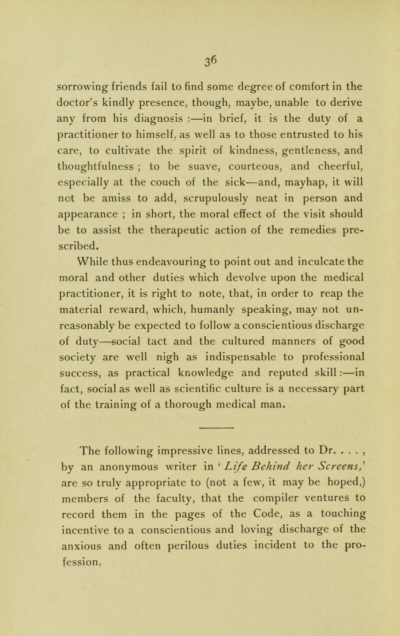 sorrowing friends fail to find some degree of comfort in the doctor’s kindly presence, though, maybe, unable to derive any from his diagnosis :—in brief, it is the duty of a practitioner to himself, as well as to those entrusted to his care, to cultivate the spirit of kindness, gentleness, and thoughtfulness ; to be suave, courteous, and cheerful, especially at the couch of the sick—and, mayhap, it will not be amiss to add, scrupulously neat in person and appearance ; in short, the moral effect of the visit should be to assist the therapeutic action of the remedies pre- scribed. While thus endeavouring to point out and inculcate the moral and other duties which devolve upon the medical practitioner, it is right to note, that, in order to reap the material reward, which, humanly speaking, may not un- reasonably be expected to follow a conscientious discharge of duty—social tact and the cultured manners of good society are well nigh as indispensable to professional success, as practical knowledge and reputed skill :—in fact, social as well as scientific culture is a necessary part of the training of a thorough medical man. The following impressive lines, addressed to Dr. . . . , by an anonymous writer in ‘ Life Behind her Screens are so truly appropriate to (not a few, it may be hoped,) members of the faculty, that the compiler ventures to record them in the pages of the Code, as a touching incentive to a conscientious and loving discharge of the anxious and often perilous duties incident to the pro- fession.