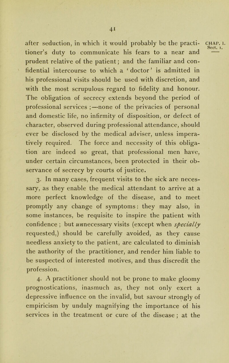 after seduction, in which it would probably be the practi- tioner’s duty to communicate his fears to a near and prudent relative of the patient; and the familiar and con- fidential intercourse to which a ‘doctor’ is admitted in his professional visits should be used with discretion, and with the most scrupulous regard to fidelity and honour. The obligation of secrecy extends beyond the period of professional services ;—none of the privacies of personal and domestic life, no infirmity of disposition, or defect of character, observed during professional attendance, should ever be disclosed by the medical adviser, unless impera- tively required. The force and necessity of this obliga- tion are indeed so great, that professional men have, under certain circumstances, been protected in their ob- servance of secrecy by courts of justice. 3. In many cases, frequent visits to the sick are neces- sary, as they enable the medical attendant to arrive at a more perfect knowledge of the disease, and to meet promptly any change of symptoms: they may also, in some instances, be requisite to inspire the patient with confidence ; but z/wnecessary visits (except when specially requested,) should be carefully avoided, as they cause needless anxiety to the patient, are calculated to diminish the authority of the practitioner, and render him liable to be suspected of interested motives, and thus discredit the profession. 4. A practitioner should not be prone to make gloomy prognostications, inasmuch as, they not only exert a depressive influence on the invalid, but savour strongly of empiricism by unduly magnifying the importance of his services in the treatment or cure of the disease ; at the chap. 1. Sect. 1.