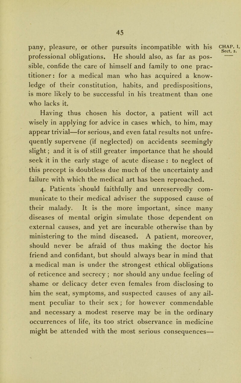 pany, pleasure, or other pursuits incompatible with his professional obligations. He should also, as far as pos- sible, confide the care of himself and family to one prac- titioner : for a medical man who has acquired a know- ledge of their constitution, habits, and predispositions, is more likely to be successful in his treatment than one who lacks it. Having thus chosen his doctor, a patient will act wisely in applying for advice in cases which, to him, may appear trivial—for serious, and even fatal results not unfre- quently supervene (if neglected) on accidents seemingly slight; and it is of still greater importance that he should seek it in the early stage of acute disease : to neglect of this precept is doubtless due much of the uncertainty and failure with which the medical art has been reproached. 4. Patients should faithfully and unreservedly com- municate to their medical adviser the supposed cause of their malady. It is the more important, since many diseases of mental origin simulate those dependent on external causes, and yet are incurable otherwise than by ministering to the mind diseased. A patient, moreover, should never be afraid of thus making the doctor his friend and confidant, but should always bear in mind that a medical man is under the strongest ethical obligations of reticence and secrecy ; nor should any undue feeling of shame or delicacy deter even females from disclosing to him the seat, symptoms, and suspected causes of any ail- ment peculiar to their sex ; for however commendable and necessary a modest reserve may be in the ordinary occurrences of life, its too strict observance in medicine might be attended with the most serious consequences— chap. 1.