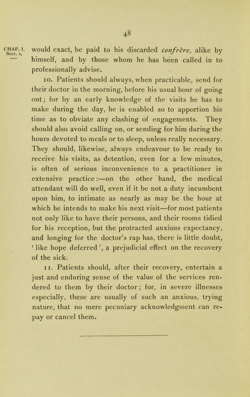 CHAP. I. Sect. 2. would exact, be paid to his discarded confrere, alike by himself, and by those whom he has been called in to professionally advise. 10. Patients should always, when practicable, send for their doctor in the morning, before his usual hour of going out; for by an early knowledge of the visits he has to make during the day, he is enabled so to apportion his time as to obviate any clashing of engagements. They should also avoid calling on, or sending for him during the hours devoted to meals or to sleep, unless really necessary. They should, likewise, always endeavour to be ready to receive his visits, as detention, even for a few minutes, is often of serious inconvenience to a practitioner in extensive practice:—on the other hand, the medical attendant will do well, even if it be not a duty incumbent upon him, to intimate as nearly as may be the hour at which he intends to make his next visit—for most patients not only like to have their persons, and their rooms tidied for his reception, but the protracted anxious expectancy, and longing for the doctor’s rap has, there is little doubt, ‘ like hope deferred ’, a prejudicial effect on the recovery of the sick. 11. Patients should, after their recovery, entertain a just and enduring sense of the value of the services ren- dered to them by their doctor ; for, in severe illnesses especially, these are usually of such an anxious, trying nature, that no mere pecuniary acknowledgment can re- pay or cancel them.