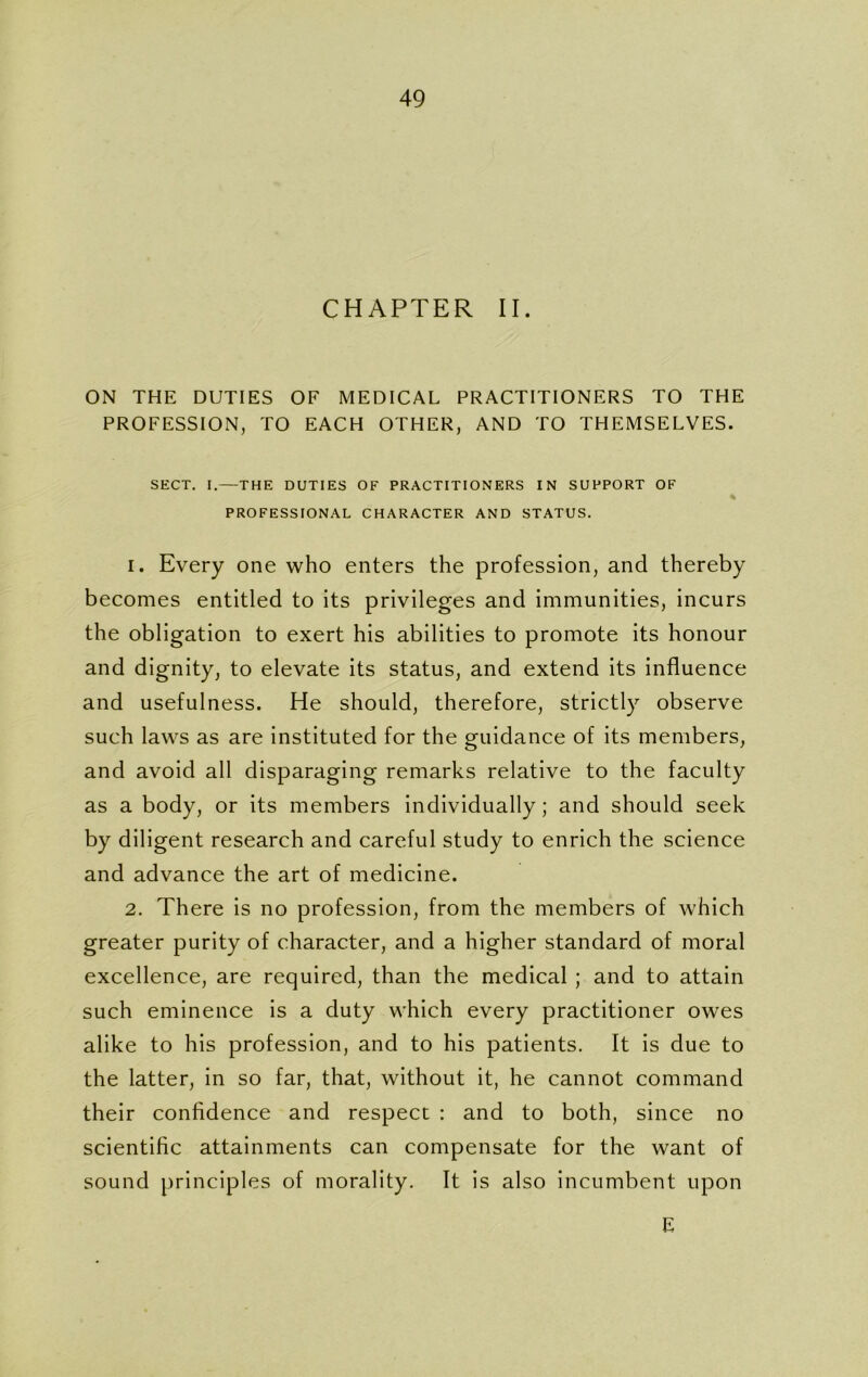 CHAPTER II. ON THE DUTIES OF MEDICAL PRACTITIONERS TO THE PROFESSION, TO EACH OTHER, AND TO THEMSELVES. SECT. I.—THE DUTIES OF PRACTITIONERS IN SUPPORT OF % PROFESSIONAL CHARACTER AND STATUS. 1. Every one who enters the profession, and thereby becomes entitled to its privileges and immunities, incurs the obligation to exert his abilities to promote its honour and dignity, to elevate its status, and extend its influence and usefulness. He should, therefore, strictly observe such laws as are instituted for the guidance of its members, and avoid all disparaging remarks relative to the faculty as a body, or its members individually; and should seek by diligent research and careful study to enrich the science and advance the art of medicine. 2. There is no profession, from the members of which greater purity of character, and a higher standard of moral excellence, are required, than the medical ; and to attain such eminence is a duty which every practitioner owes alike to his profession, and to his patients. It is due to the latter, in so far, that, without it, he cannot command their confidence and respect : and to both, since no scientific attainments can compensate for the want of sound principles of morality. It is also incumbent upon E