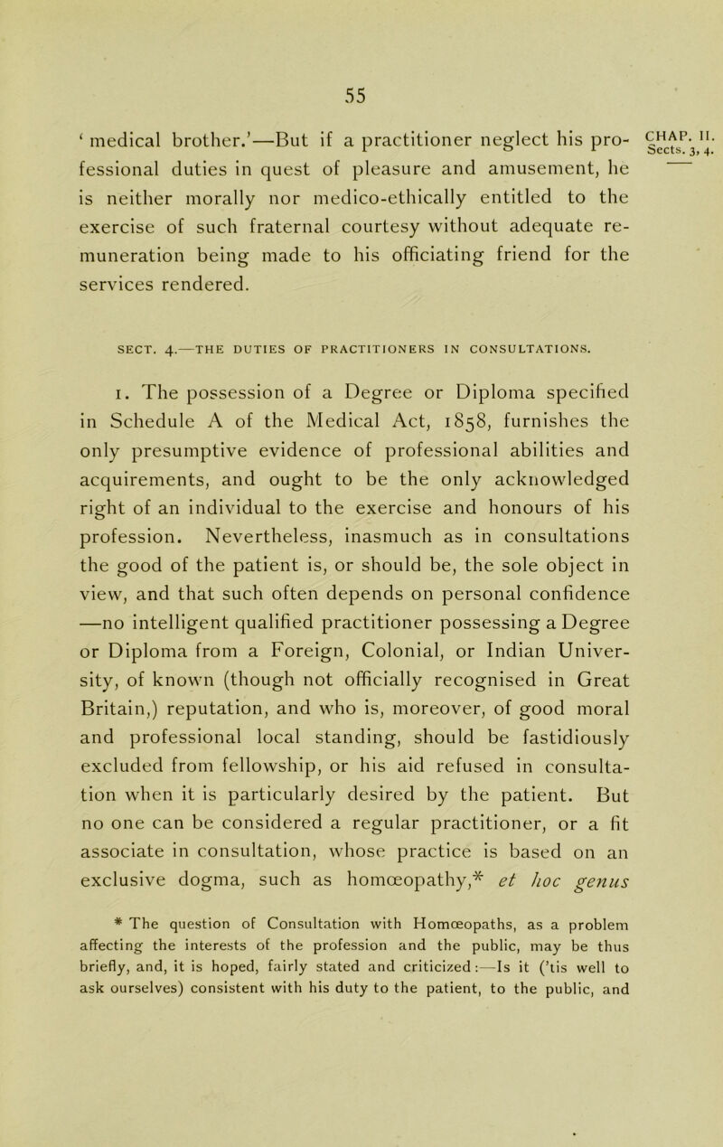 ‘ medical brother.’—But if a practitioner neglect his pro- fessional duties in quest of pleasure and amusement, he is neither morally nor medico-ethically entitled to the exercise of such fraternal courtesy without adequate re- muneration being made to his officiating friend for the services rendered. SECT. 4.—THE DUTIES OF PRACTITIONERS IN CONSULTATIONS. i. The possession of a Degree or Diploma specified in Schedule A of the Medical Act, 1858, furnishes the only presumptive evidence of professional abilities and acquirements, and ought to be the only acknowledged right of an individual to the exercise and honours of his profession. Nevertheless, inasmuch as in consultations the good of the patient is, or should be, the sole object in view, and that such often depends on personal confidence —no intelligent qualified practitioner possessing a Degree or Diploma from a Foreign, Colonial, or Indian Univer- sity, of known (though not officially recognised in Great Britain,) reputation, and who is, moreover, of good moral and professional local standing, should be fastidiously excluded from fellowship, or his aid refused in consulta- tion when it is particularly desired by the patient. But no one can be considered a regular practitioner, or a fit associate in consultation, whose practice is based on an exclusive dogma, such as homoeopathy,* et hoc genus * The question of Consultation with Homoeopaths, as a problem affecting the interests of the profession and the public, may be thus briefly, and, it is hoped, fairly stated and criticized :—Is it (’tis well to ask ourselves) consistent with his duty to the patient, to the public, and CHAP. II Sects. 3, 4