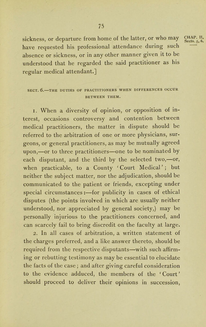 sickness, or departure from home of the latter, or who may have requested his professional attendance during such absence or sickness, or in any other manner given it to be understood that he regarded the said practitioner as his regular medical attendant.] SECT. 6.—THE DUTIES OF PRACTITIONERS WHEN DIFFERENCES OCCUR BETWEEN THEM. 1. When a diversity of opinion, or opposition of in- terest, occasions controversy and contention between medical practitioners, the matter in dispute should be referred to the arbitration of one or more physicians, sur- geons, or general practitioners, as may be mutually agreed upon,—or to three practitioners—one to be nominated by each disputant, and the third by the selected two,—or, when practicable, to a County (Court Medical ’ ; but neither the subject matter, nor the adjudication, should be communicated to the patient or friends, excepting under special circumstances :—for publicity in cases of ethical disputes (the points involved in which are usually neither understood, nor appreciated by general society,) may be personally injurious to the practitioners concerned, and can scarcely fail to bring discredit on the faculty at large. 2. In all cases of arbitration, a written statement of the charges preferred, and a like answer thereto, should be required from the respective disputants—with such affirm- ing or rebutting testimony as may be essential to elucidate the facts of the case ; and after giving careful consideration to the evidence adduced, the members of the ‘ Court * should proceed to deliver their opinions in succession, CHAP. II Sects. 5, 6