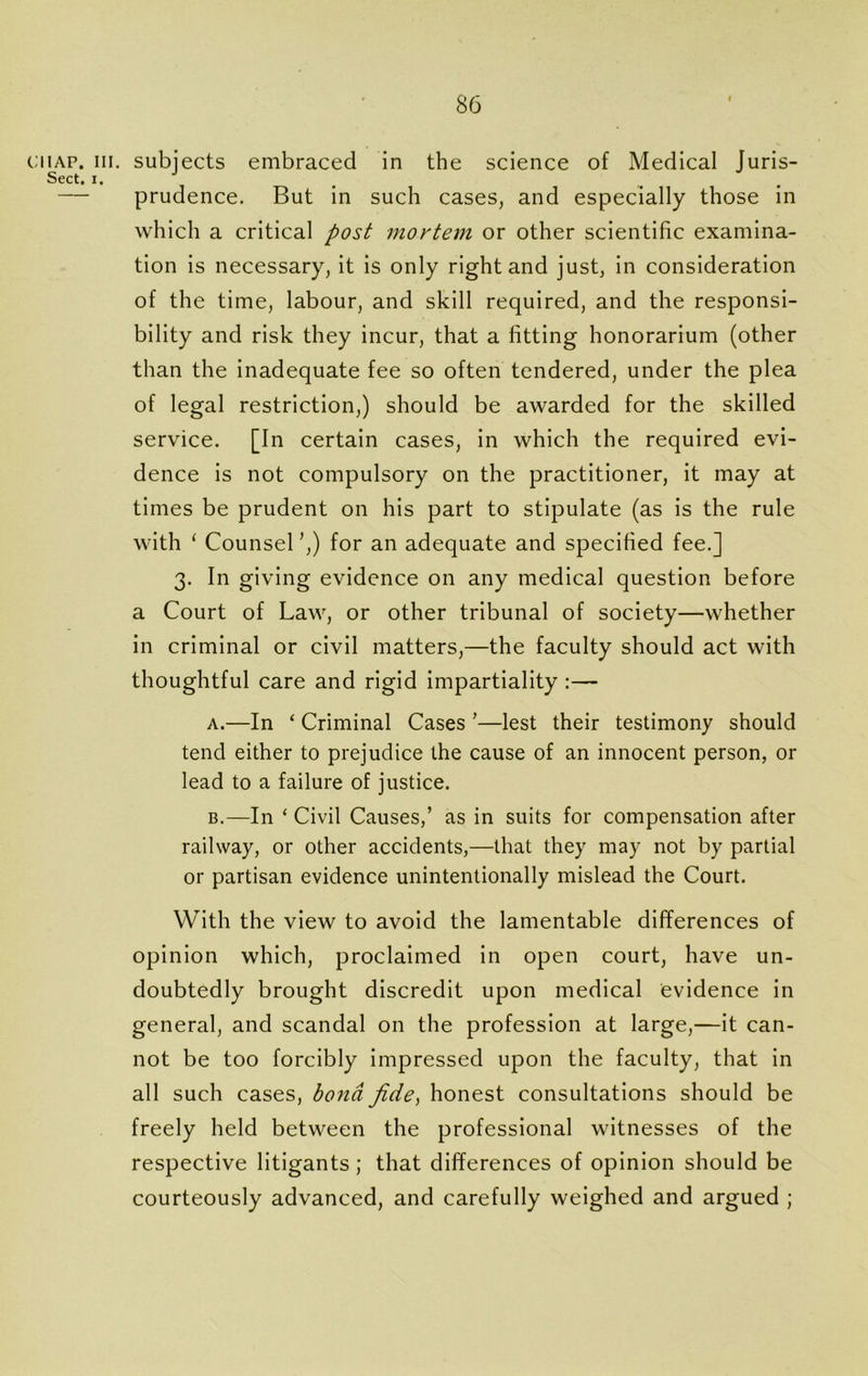 iap. in. subjects embraced in the science of Medical Juris- Sect. i. — prudence. But in such cases, and especially those in which a critical post mortem or other scientific examina- tion is necessary, it is only right and just, in consideration of the time, labour, and skill required, and the responsi- bility and risk they incur, that a fitting honorarium (other than the inadequate fee so often tendered, under the plea of legal restriction,) should be awarded for the skilled service. [In certain cases, in which the required evi- dence is not compulsory on the practitioner, it may at times be prudent on his part to stipulate (as is the rule with ‘ Counsel ’,) for an adequate and specified fee.] 3. In giving evidence on any medical question before a Court of Law, or other tribunal of society—whether in criminal or civil matters,—the faculty should act with thoughtful care and rigid impartiality :— a. —In ‘ Criminal Cases ’—lest their testimony should tend either to prejudice the cause of an innocent person, or lead to a failure of justice. b. —In ‘ Civil Causes,’ as in suits for compensation after railway, or other accidents,—that they may not by partial or partisan evidence unintentionally mislead the Court. With the view to avoid the lamentable differences of opinion which, proclaimed in open court, have un- doubtedly brought discredit upon medical evidence in general, and scandal on the profession at large,—it can- not be too forcibly impressed upon the faculty, that in all such cases, bond fide, honest consultations should be freely held between the professional witnesses of the respective litigants ; that differences of opinion should be courteously advanced, and carefully weighed and argued ;