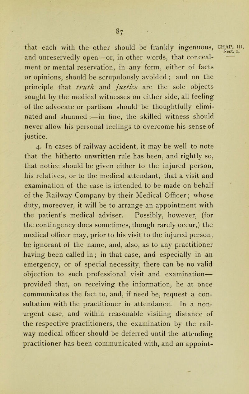 $7 that each with the other should be frankly ingenuous, chap. ill. and unreservedly open—or, in other words, that conceal- ment or mental reservation, in any form, either of facts or opinions, should be scrupulously avoided ; and on the principle that truth and justice are the sole objects sought by the medical witnesses on either side, all feeling of the advocate or partisan should be thoughtfully elimi- nated and shunned :—in fine, the skilled witness should never allow his personal feelings to overcome his sense of justice. 4. In cases of railway accident, it may be well to note that the hitherto unwritten rule has been, and rightly so, that notice should be given either to the injured person, his relatives, or to the medical attendant, that a visit and examination of the case is intended to be made on behalf of the Railway Company by their Medical Officer; whose duty, moreover, it will be to arrange an appointment with the patient’s medical adviser. Possibly, however, (for the contingency does sometimes, though rarely occur,) the medical officer may, prior to his visit to the injured person, be ignorant of the name, and, also, as to any practitioner having been called in ; in that case, and especially in an emergency, or of special necessity, there can be no valid objection to such professional visit and examination— provided that, on receiving the information, he at once communicates the fact to, and, if need be, request a con- sultation with the practitioner in attendance. In a non- urgent case, and within reasonable visiting distance of the respective practitioners, the examination by the rail- way medical officer should be deferred until the attending practitioner has been communicated with, and an appoint-