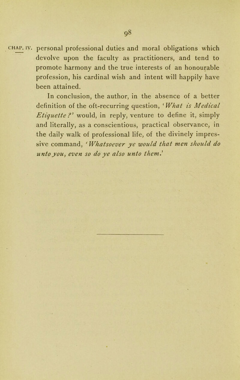 gS chap. iv. personal professional duties and moral obligations which devolve upon the faculty as practitioners, and tend to promote harmony and the true interests of an honourable profession, his cardinal wish and intent will happily have been attained. In conclusion, the author, in the absence of a better definition of the oft-recurring question, ‘What is Medical Etiquette ?' would, in reply, venture to define it, simply and literally, as a conscientious, practical observance, in the daily walk of professional life, of the divinely impres- sive command, ‘Whatsoever ye would that men should do unto you, even so do ye also unto them