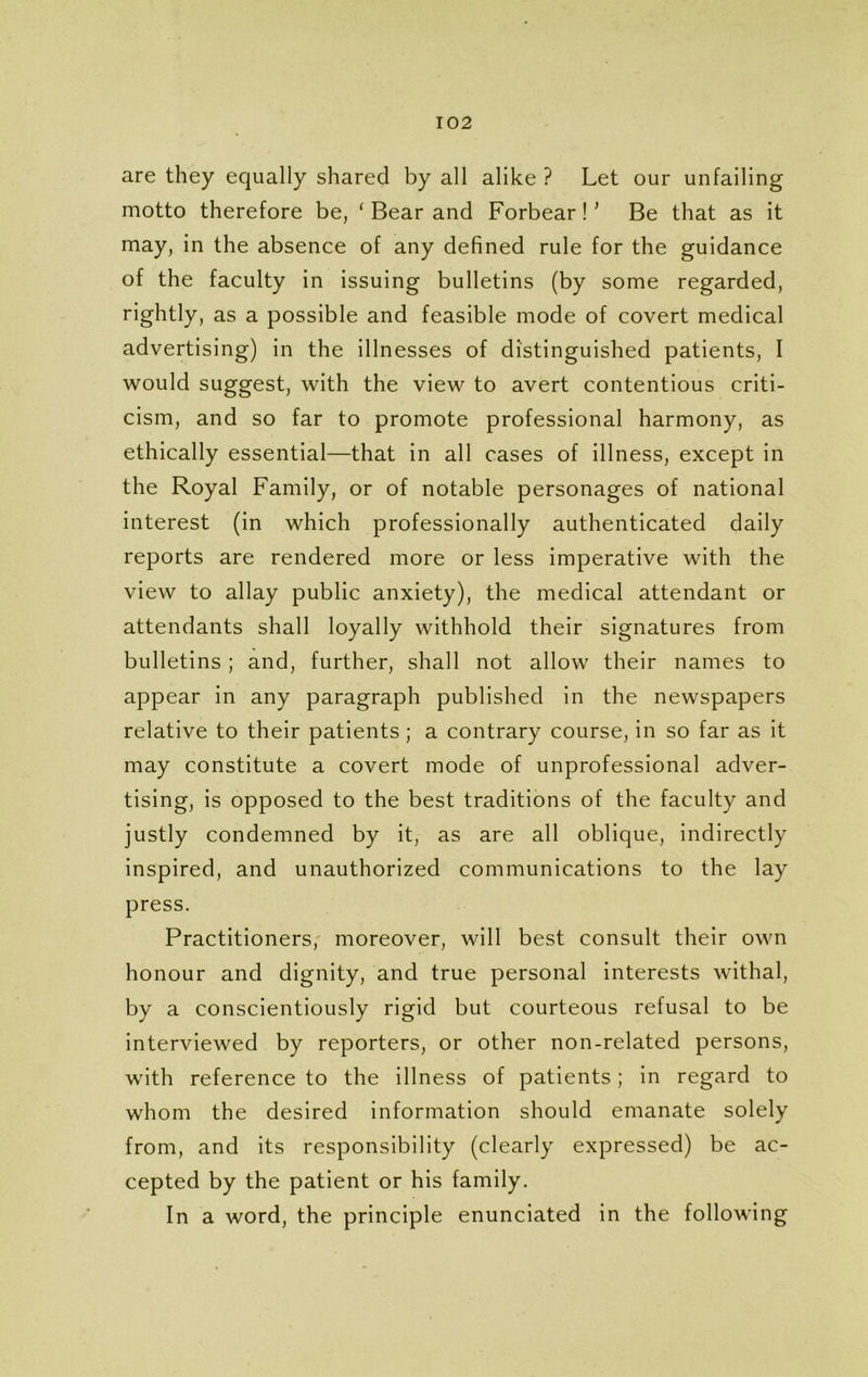 are they equally shared by all alike ? Let our unfailing motto therefore be, ‘ Bear and Forbear!* Be that as it may, in the absence of any defined rule for the guidance of the faculty in issuing bulletins (by some regarded, rightly, as a possible and feasible mode of covert medical advertising) in the illnesses of distinguished patients, I would suggest, with the view to avert contentious criti- cism, and so far to promote professional harmony, as ethically essential—that in all cases of illness, except in the Royal Family, or of notable personages of national interest (in which professionally authenticated daily reports are rendered more or less imperative with the view to allay public anxiety), the medical attendant or attendants shall loyally withhold their signatures from bulletins; and, further, shall not allow their names to appear in any paragraph published in the newspapers relative to their patients; a contrary course, in so far as it may constitute a covert mode of unprofessional adver- tising, is opposed to the best traditions of the faculty and justly condemned by it, as are all oblique, indirectly inspired, and unauthorized communications to the lay press. Practitioners, moreover, will best consult their own honour and dignity, and true personal interests withal, by a conscientiously rigid but courteous refusal to be interviewed by reporters, or other non-related persons, with reference to the illness of patients; in regard to whom the desired information should emanate solely from, and its responsibility (clearly expressed) be ac- cepted by the patient or his family. In a word, the principle enunciated in the following