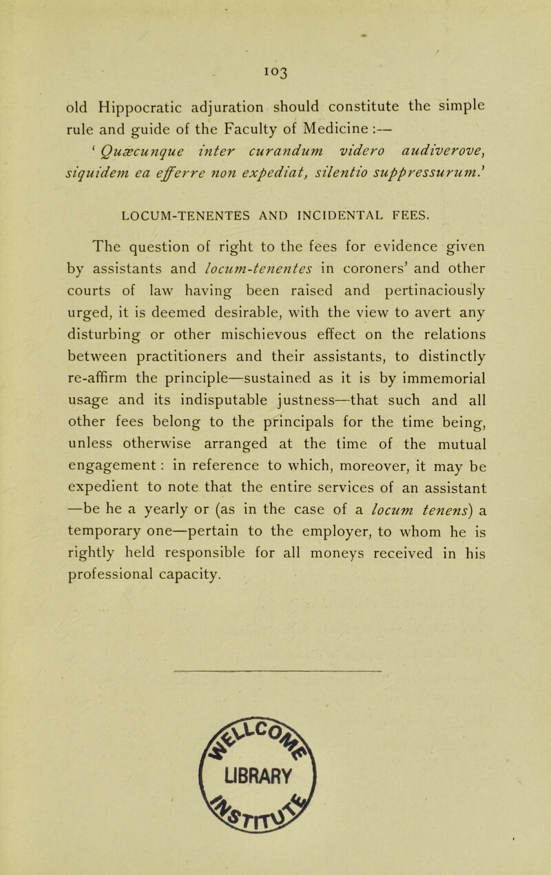 io3 old Hippocratic adjuration should constitute the simple rule and guide of the Faculty of Medicine :— ‘ Qucecunque inter curandum videro audiverove) siquidem ea efferre non expediat, silentio suppressurum.’ LOCUM-TENENTES AND INCIDENTAL FEES. The question of right to the fees for evidence given by assistants and locum-tenentes in coroners’ and other courts of law having been raised and pertinaciously urged, it is deemed desirable, with the view to avert any disturbing or other mischievous effect on the relations between practitioners and their assistants, to distinctly re-affirm the principle—sustained as it is by immemorial usage and its indisputable justness—that such and all other fees belong to the principals for the time being, unless otherwise arranged at the time of the mutual engagement : in reference to which, moreover, it may be expedient to note that the entire services of an assistant —be he a yearly or (as in the case of a locum tenens) a temporary one—pertain to the employer, to whom he is rightly held responsible for all moneys received in his professional capacity.