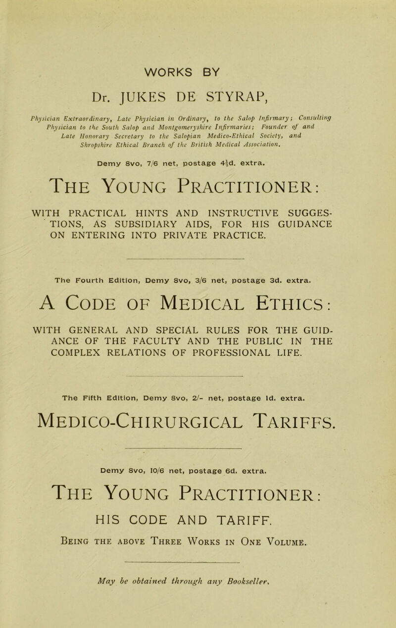 WORKS BY Dr. JUKES DE STYRAP, Physician Extraordinary, Late Physician in Ordinary, to the Salop Infirmary; Consulting Physician to the South Salop and Montgomeryshire Infirmaries; Founder of and Late Honorary Secretary to the Salopian Medico-Ethical Society, and Shropshire Ethical Branch of the British Medical Association. Demy Svo, 7/6 net, postage 4id. extra. The Young Practitioner: WITH PRACTICAL HINTS AND INSTRUCTIVE SUGGES- TIONS, AS SUBSIDIARY AIDS, FOR HIS GUIDANCE ON ENTERING INTO PRIVATE PRACTICE. The Fourth Edition, Demy 8vo, 3/6 net, postage 3d. extra. A Code of Medical Ethics: WITH GENERAL AND SPECIAL RULES FOR THE GUID- ANCE OF THE FACULTY AND THE PUBLIC IN THE COMPLEX RELATIONS OF PROFESSIONAL LIFE. The Fifth Edition, Demy 8vo, 2/- net, postage Id. extra. Medico-Chirurgical Tariffs. Demy 8vo, 10/6 net, postage 6d. extra. The Young Practitioner.- HIS CODE AND TARIFF. Being the above Three Works in One Volume. May be obtained through any Bookseller.