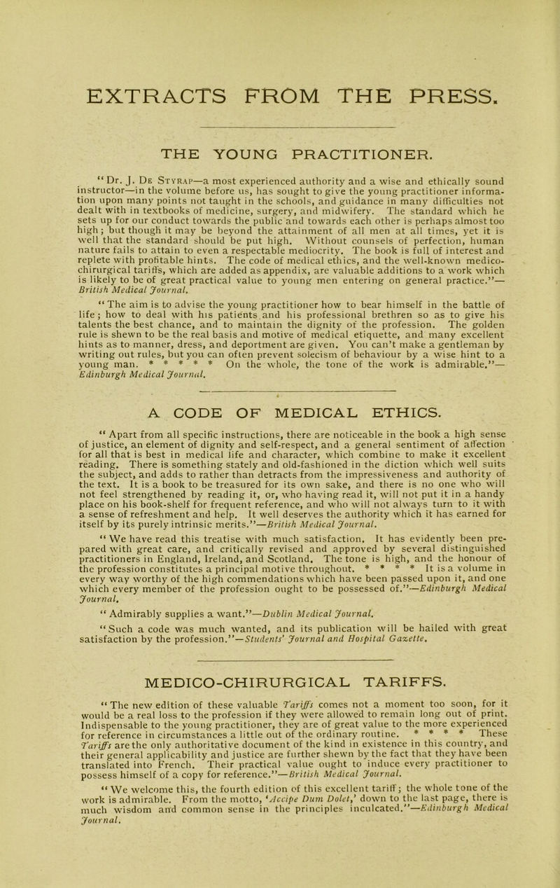 EXTRACTS FROM THE PRESS THE YOUNG PRACTITIONER. “ Dr. J. De Styrap—a most experienced authority and a wise and ethically sound instructor—in the volume before us, has sought to give the young practitioner informa- tion upon many points not taught in the schools, and guidance in many difficulties not dealt with in textbooks of medicine, surgery, and midwifery. The standard which he sets up for our conduct towards the public and towards each other is perhaps almost too high; but though it may be beyond the attainment of all men at all times, yet it is well that the standard should be put high. Without counsels of perfection, human nature fails to attain to even a respectable mediocrity. The book is full of interest and replete with profitable hints. The code of medical ethics, and the well-known medico- chirurgical tariffs, which are added as appendix, are valuable additions to a work which is likely to be of great practical value to young men entering on general practice.”— British Medical Journal. “The aim is to advise the young practitioner how to bear himself in the battle of life; how to deal with his patients and his professional brethren so as to give his talents the best chance, and to maintain the dignity of the profession. The golden rule is shewn to be the real basis and motive of medical etiquette, and many excellent hints as to manner, dress, and deportment are given. You can’t make a gentleman by writing out rules, but you can often prevent solecism of behaviour by a wise hint to a young man. * * * * * Qn the whole, the tone of the work is admirable.”— Edinburgh Medical Journal. A CODE OF MEDICAL ETHICS. “ Apart from all specific instructions, there are noticeable in the book a high sense of justice, an element of dignity and self-respect, and a general sentiment of affection for all that is best in medical life and character, which combine to make it excellent reading. There is something stately and old-fashioned in the diction which well suits the subject, and adds to rather than detracts from the impressiveness and authority of the text. It is a book to be treasured for its own sake, and there is no one who will not feel strengthened by reading it, or, who having read it, will not put it in a handy place on his book-shelf for frequent reference, and who will not always turn to it with a sense of refreshment and help. It well deserves the authority which it has earned for itself by its purely intrinsic merits.”—British Medical Journal. “ We have read this treatise with much satisfaction. It has evidently been pre- pared with great care, and critically revised and approved by several distinguished practitioners in England, Ireland, and Scotland. The tone is high, and the honour of the profession constitutes a principal motive throughout. * * * * It is a volume in every way worthy of the high commendations which have been passed upon it, and one which every member of the profession ought to be possessed of.”—Edinburgh Medical Journal. “ Admirably supplies a want.”—Dublin Medical Journal. “Such a code was much wanted, and its publication will be hailed with great satisfaction by the profession.”—Students’ Journal and Hospital Gazette. MEDICO-CHIRURGICAL TARIFFS. “ The new edition of these valuable Tariffs comes not a moment too soon, for it would be a real loss to the profession if they were allowed to remain long out of print. Indispensable to the young practitioner, they are of great value to the more experienced for reference in circumstances a little out of the ordinary routine. * * * * These Tariffs are the only authoritative document of the kind in existence in this country, and their general applicability and justice are further shewn by the fact that they have been translated into French. Their practical value ought to induce every practitioner to possess himself of a copy for reference.”—British Medical Journal. “ We welcome this, the fourth edition of this excellent tariff; the whole tone of the work is admirable. From the motto, *Accipe Dum Dolet,’ down to the last page, there is much wisdom and common sense in the principles inculcated.”—Edinburgh Medical Journal.