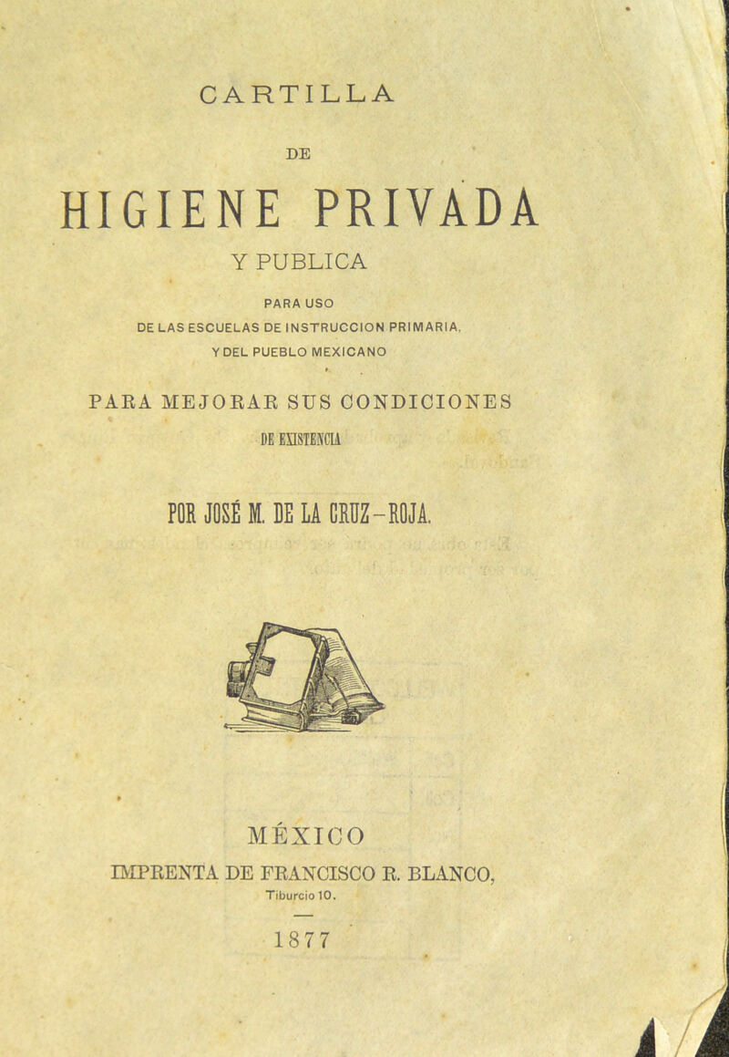 CARTILLA DE HIGIENE PRIVADA Y PUBLICA PARA USO DE LAS ESCUELAS DE INSTRUCCION PRIMARIA, Y DEL PUEBLO MEXICANO PARA MEJORAR SUS CONDICIONES DE EXISTENCIA POR JOSÉ M. DE LA CRUZ-ROJA. MÉXICO IMPRENTA DE FRANCISCO R. BLANCO, Tíburcio 10. 1877