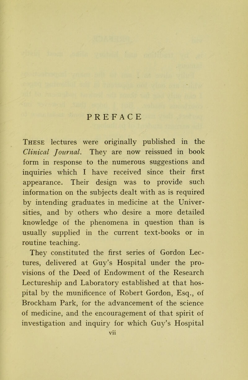 PREFACE These lectures were originally published in the Clinical Journal. They are now reissued in book form in response to the numerous suggestions and inquiries which I have received since their first appearance. Their design was to provide such information on the subjects dealt with as is required by intending graduates in medicine at the Univer- sities, and by others who desire a more detailed knowledge of the phenomena in question than is usually supplied in the current text-books or in routine teaching. They constituted the first series of Gordon Lec- tures, delivered at Guy’s Hospital under the pro- visions of the Deed of Endowment of the Research Lectureship and Laboratory established at that hos- pital by the munificence of Robert Gordon, Esq., of Brockham Park, for the advancement of the science of medicine, and the encouragement of that spirit of investigation and inquiry for which Gu3^’s Hospital Vll