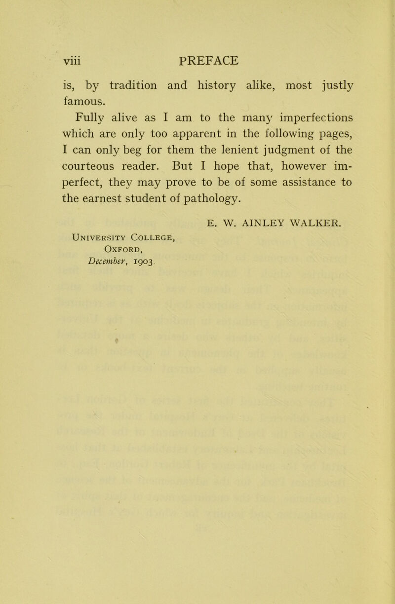 is, by tradition and history alike, most justly famous. Fully alive as I am to the many imperfections which are only too apparent in the following pages, I can only beg for them the lenient judgment of the courteous reader. But I hope that, however im- perfect, the}/ may prove to be of some assistance to the earnest student of pathology. E. W. AINLEY WALKER. University College, Oxford, Decembev, 1903