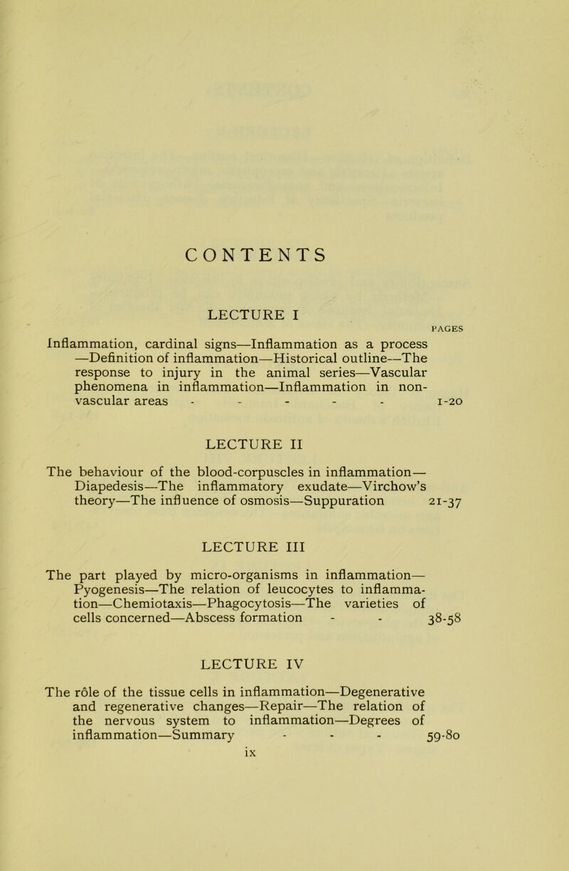 CONTENTS LECTURE I PAGES Inflammation, cardinal signs—Inflammation as a process —Definition of inflammation—Historical outline—The response to injury in the animal series—Vascular phenomena in inflammation—Inflammation in non- vascular areas - 1-20 LECTURE II The behaviour of the blood-corpuscles in inflammation— Diapedesis—The inflammatory exudate—Virchow’s theory—The influence of osmosis—Suppuration 21-37 LECTURE III The part played by micro-organisms in inflammation— Pyogenesis—The relation of leucocytes to inflamma- tion—Chemiotaxis—Phagocytosis—The varieties of cells concerned—Abscess formation - - 38-58 LECTURE IV The role of the tissue cells in inflammation—Degenerative and regenerative changes—Repair—The relation of the nervous system to inflammation—Degrees of inflammation—Summary - - - 59-80