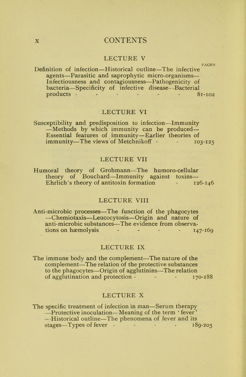LECTURE V I’AGES Definition of infection—Historical outline—The infective agents—Parasitic and saprophytic micro-organisms— Infectiousness and contagiousness—Pathogenicity of bacteria—Specificity of infective disease--Bacterial products ------ 81-102 LECTURE VI Susceptibility and predisposition to infection—Immunity —Methods by which immunity can be produced— Essential features of immunity—Earlier theories of immunity—The views of Metchnikoff - - 103-125 LECTURE VII Humoral theory of Grohmann—The humoro-cellular theory of Bouchard—Immunity against toxins— Ehrlich’s theory of antitoxin formation - 126-146 LECTURE VIII Anti-microbic processes—The function of the phagocytes —Chemiotaxis—Leucocytosis—Origin and nature of anti-microbic substances—The evidence from observa- tions on haemolysis - - - - 147-169 LECTURE IX The immune body and the complement—The nature of the complement—The relation of the protective substances to the phagocytes—Origin of agglutinins—The relation of agglutination and protection - 170-188 LECTURE X The specific treatment of infection in man—Serum therapy —Protective inoculation—Meaning of the term ‘ fever ’ —Historical outline—The phenomena of fever and its stages—Types of fever - 189-205