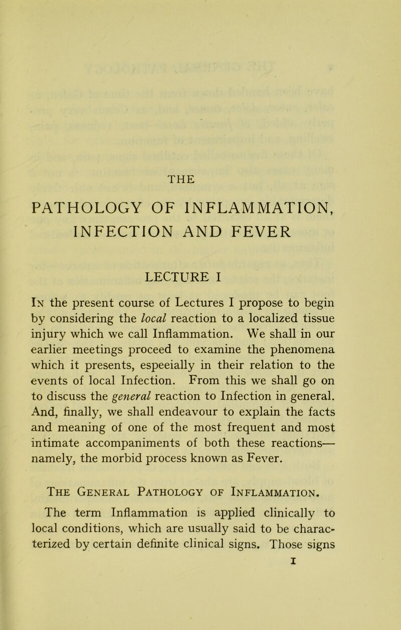 THE PATHOLOGY OF INFLAMMATION, INFECTION AND FEVER LECTURE I In the present course of Lectures I propose to begin by considering the local reaction to a localized tissue injury which we call Inflammation. We shall in our earlier meetings proceed to examine the phenomena which it presents, especially in their relation to the events of local Infection. From this we shall go on to discuss the general reaction to Infection in general. And, finally, we shall endeavour to explain the facts and meaning of one of the most frequent and most intimate accompaniments of both these reactions— namely, the morbid process known as Fever. The General Pathology of Inflammation. The term Inflammation is applied clinically to local conditions, which are usually said to be charac- terized by certain definite clinical signs. Those signs