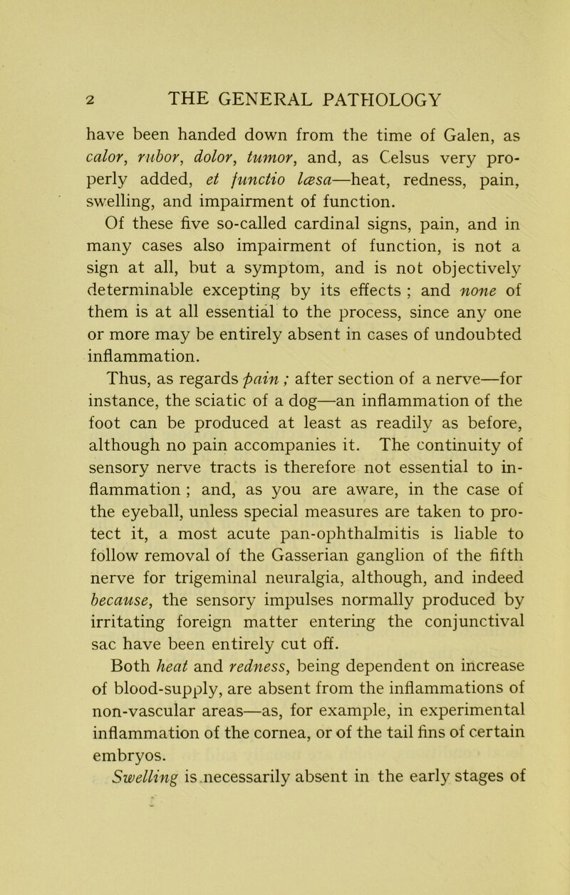 have been handed down from the time of Galen, as color, rubor, dolor, tumor, and, as Celsus very pro- perly added, et functio Icesa—heat, redness, pain, swelling, and impairment of function. Of these five so-called cardinal signs, pain, and in many cases also impairment of function, is not a sign at all, but a symptom, and is not objectively determinable excepting by its effects ; and none of them is at all essential to the process, since any one or more may be entirely absent in cases of undoubted inflammation. Thus, as regards pain ; after section of a nerve—for instance, the sciatic of a dog—an inflammation of the foot can be produced at least as readily as before, although no pain accompanies it. The continuity of sensorv nerve tracts is therefore not essential to in- flammation ; and, as you are aware, in the case of the eyeball, unless special measures are taken to pro- tect it, a most acute pan-ophthalmitis is liable to follow removal of the Gasserian ganglion of the fifth nerve for trigeminal neuralgia, although, and indeed because, the sensory impulses normally produced by irritating foreign matter entering the conjunctival sac have been entirely cut off. Both heat and redness, being dependent on increase of blood-supply, are absent from the inflammations of non-vascular areas—as, for example, in experimental inflammation of the cornea, or of the tail fins of certain embryos. Swelling is necessarily absent in the early stages of