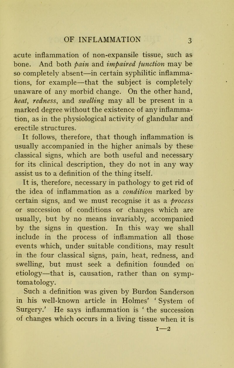 acute inflammation of non-expansile tissue, such as bone. And both pain and impaired function may be so completely absent—in certain syphilitic inflamma- tions, for example—that the subject is completely unaware of any morbid change. On the other hand, heat, redness, and swelling may all be present in a marked degree without the existence of any inflamma- tion, as in the physiological activity of glandular and erectile structures. It follows, therefore, that though inflammation is usually accompanied in the higher animals by these classical signs, which are both useful and necessary for its clinical description, they do not in any way assist us to a definition of the thing itself. It is, therefore, necessary in pathology to get rid of the idea of inflammation as a condition marked by certain signs, and we must recognise it as a process or succession of conditions or changes which are usually, but by no means invariably, accompanied by the signs in question. In this way we shall include in the process of inflammation all those events which, under suitable conditions, may result in the four classical signs, pain, heat, redness, and swelling, but must seek a definition founded on etiology—that is, causation, rather than on symp- tomatology. Such a definition was given by Burdon Sanderson in his well-known article in Holmes’ ‘ System of Surgery.’ He says inflammation is ‘ the succession of changes which occurs in a living tissue when it is i—2