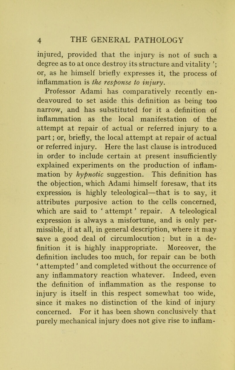 injured, provided that the injury is not of such a degree as to at once destroy its structure and vitality or, as he himself briefly expresses it, the process of inflammation is the response to injury. Professor Adami has comparatively recently en- deavoured to set aside this definition as being too narrow, and has substituted for it a definition of inflammation as the local manifestation of the attempt at repair of actual or referred injury to a part; or, briefly, the local attempt at repair of actual or referred injury. Here the last clause is introduced in order to include certain at present insufficiently explained experiments on the production of inflam- mation by hypnotic suggestion. This definition has the objection, which Adami himself foresaw, that its expression is highly teleological—that is to say, it attributes purposive action to the cells concerned, which are said to ‘ attempt ’ repair. A teleological expression is always a misfortune, and is only per- missible, if at all, in general description, where it may save a good deal of circumlocution ; but in a de- finition it is highly inappropriate. Moreover, the definition includes too much, for repair can be both ‘ attempted ’ and completed without the occurrence of any inflammatory reaction whatever. Indeed, even the definition of inflammation as the response to injury is itself in this respect somewhat too wide, since it makes no distinction of the kind of injury concerned. For it has been shown conclusively that purely mechanical inju^ does not give rise to inflam-