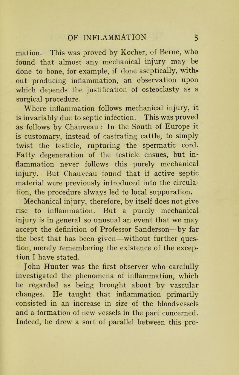 mation. This was proved by Kocher, of Berne, who found that almost any mechanical injury may be done to bone, for example, if done aseptically, with- out producing inflammation, an observation upon which depends the justification of osteoclasty as a surgical procedure. Where inflammation follows mechanical injury, it is invariably due to septic infection. This was proved as follows by Chauveau : In the South of Europe it is customary, instead of castrating cattle, to simply twist the testicle, rupturing the spermatic cord. Fatty degeneration of the testicle ensues, but in- flammation never follows this purely mechanical injury. But Chauveau found that if active septic material were previously introduced into the circula- tion, the procedure always led to local suppuration. Mechanical injury, therefore, by itself does not give rise to inflammation. But a purely mechanical injury is in general so unusual an event that we may accept the definition of Professor Sanderson—by far the best that has been given—without further ques- tion, merely remembering the existence of the excep- tion I have stated. John Hunter was the first observer who carefully investigated the phenomena of inflammation, which he regarded as being brought about by vascular changes. He taught that inflammation primarily consisted in an increase in size of the bloodvessels and a formation of new vessels in the part concerned. Indeed, he drew a sort of parallel between this pro-