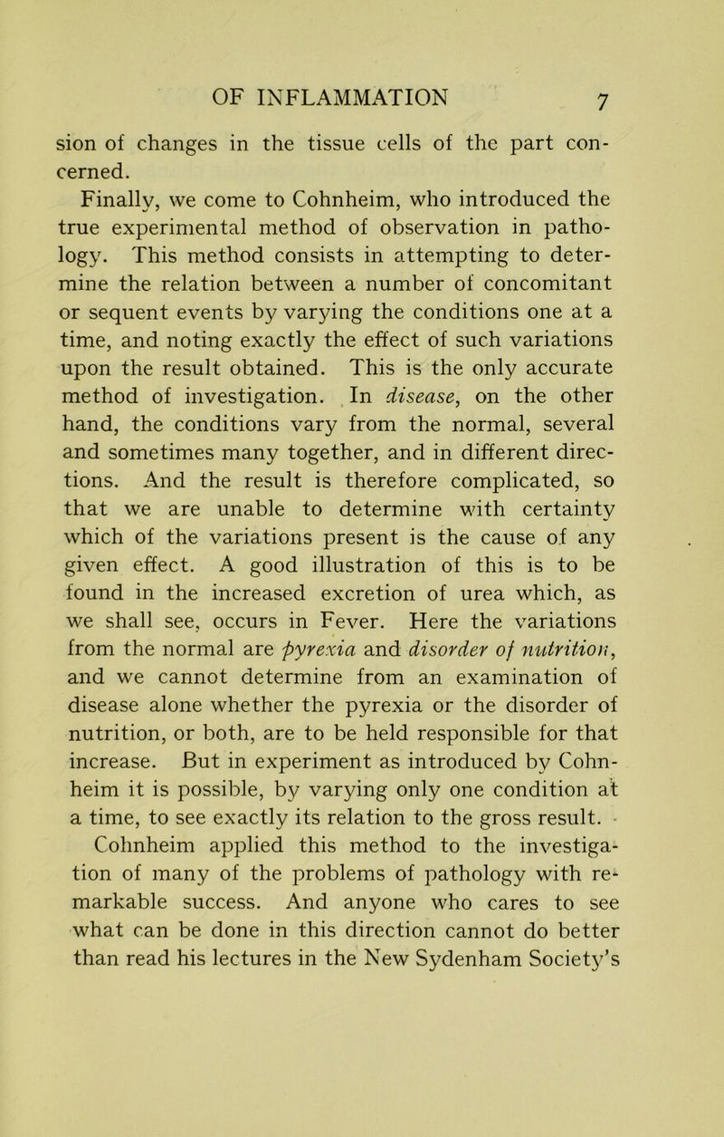 sion of changes in the tissue cells of the part con- cerned. Finally, we come to Cohnheim, who introduced the true experimental method of observation in patho- logy. This method consists in attempting to deter- mine the relation between a number of concomitant or sequent events by varying the conditions one at a time, and noting exactly the effect of such variations upon the result obtained. This is the only accurate method of investigation. In disease, on the other hand, the conditions vary from the normal, several and sometimes many together, and in different direc- tions. And the result is therefore complicated, so that we are unable to determine with certainty which of the variations present is the cause of any given effect. A good illustration of this is to be found in the increased excretion of urea which, as we shall see, occurs in Fever. Here the variations from the normal are pyrexia and disorder of nutrition, and we cannot determine from an examination of disease alone whether the pyrexia or the disorder of nutrition, or both, are to be held responsible for that increase. But in experiment as introduced by Cohn- heim it is possible, by varying only one condition at a time, to see exactly its relation to the gross result. Cohnheim applied this method to the investiga- tion of many of the problems of pathology with re1- markable success. And anyone who cares to see what can be done in this direction cannot do better than read his lectures in the New Sydenham Society’s