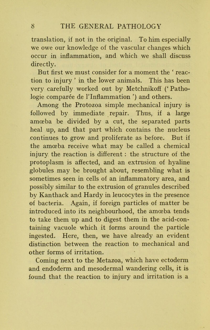 translation, if not in the original. To him especially we owe our knowledge of the vascular changes which occur in inflammation, and which we shall discuss directly. But first we must consider for a moment the ‘ reac- tion to injury ’ in the lower animals. This has been very carefully worked out by Metchnikoff (‘ Patho- logie comparee de lTnflammation ’) and others. Among the Protozoa simple mechanical injury is followed by immediate repair. Thus, if a large amoeba be divided by a cut, the separated parts heal up, and that part which contains the nucleus continues to grow and proliferate as before. But if the amoeba receive what may be called a chemical injury the reaction is different : the structure of the protoplasm is affected, and an extrusion of hyaline globules may be brought about, resembling what is sometimes seen in cells of an inflammatory area, and possibly similar to the extrusion of granules described by Kanthack and Hardy in leucocytes in the presence of bacteria. Again, if foreign particles of matter be introduced into its neighbourhood, the amoeba tends to take them up and to digest them in the acid-con- taining vacuole which it forms around the particle ingested. Here, then, we have already an evident distinction between the reaction to mechanical and other forms of irritation. Coming next to the Metazoa, which have ectoderm and endoderm and mesodermal wandering cells, it is found that the reaction to injury and irritation is a