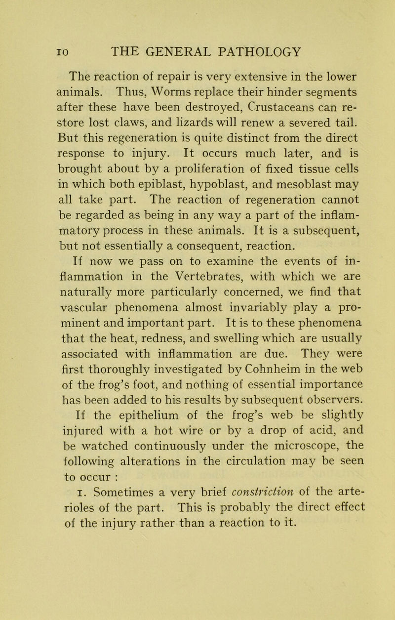 The reaction of repair is very extensive in the lower animals. Thus, Worms replace their hinder segments after these have been destroyed, Crustaceans can re- store lost claws, and lizards will renew a severed tail. But this regeneration is quite distinct from the direct response to injury. It occurs much later, and is brought about by a proliferation of fixed tissue cells in which both epiblast, hypoblast, and mesoblast may all take part. The reaction of regeneration cannot be regarded as being in any way a part of the inflam- matory process in these animals. It is a subsequent, but not essentially a consequent, reaction. If now we pass on to examine the events of in- flammation in the Vertebrates, with which we are naturally more particularly concerned, we find that vascular phenomena almost invariably play a pro- minent and important part. It is to these phenomena that the heat, redness, and swelling which are usually associated with inflammation are due. They were first thoroughly investigated by Cohnheim in the web of the frog’s foot, and nothing of essential importance has been added to his results by subsequent observers. If the epithelium of the frog’s web be slightly injured with a hot wire or by a drop of acid, and be watched continuously under the microscope, the following alterations in the circulation may be seen to occur : i. Sometimes a very brief constriction of the arte- rioles of the part. This is probably the direct effect of the injury rather than a reaction to it.