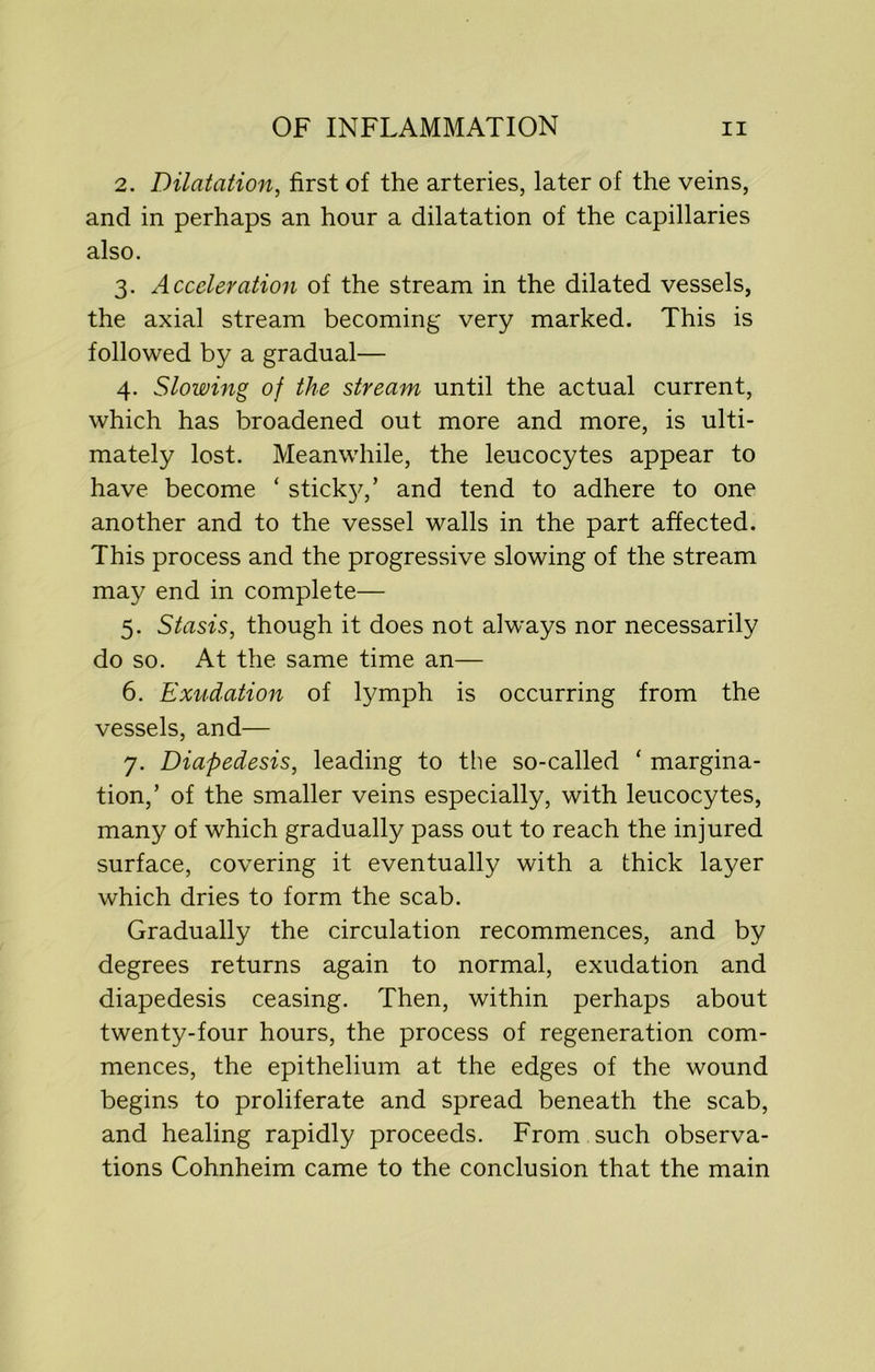2. Dilatation, first of the arteries, later of the veins, and in perhaps an hour a dilatation of the capillaries also. 3. Acceleration of the stream in the dilated vessels, the axial stream becoming very marked. This is followed by a gradual— 4. Slowing of the stream until the actual current, which has broadened out more and more, is ulti- mately lost. Meanwhile, the leucocytes appear to have become ‘ sticky,’ and tend to adhere to one another and to the vessel walls in the part affected. This process and the progressive slowing of the stream may end in complete— 5. Stasis, though it does not always nor necessarily do so. At the same time an— 6. Exudation of lymph is occurring from the vessels, and— 7. Diapedesis, leading to the so-called ‘ margina- tion,’ of the smaller veins especially, with leucocytes, many of which gradually pass out to reach the injured surface, covering it eventually with a thick layer which dries to form the scab. Gradually the circulation recommences, and by degrees returns again to normal, exudation and diapedesis ceasing. Then, within perhaps about twenty-four hours, the process of regeneration com- mences, the epithelium at the edges of the wound begins to proliferate and spread beneath the scab, and healing rapidly proceeds. From such observa- tions Cohnheim came to the conclusion that the main