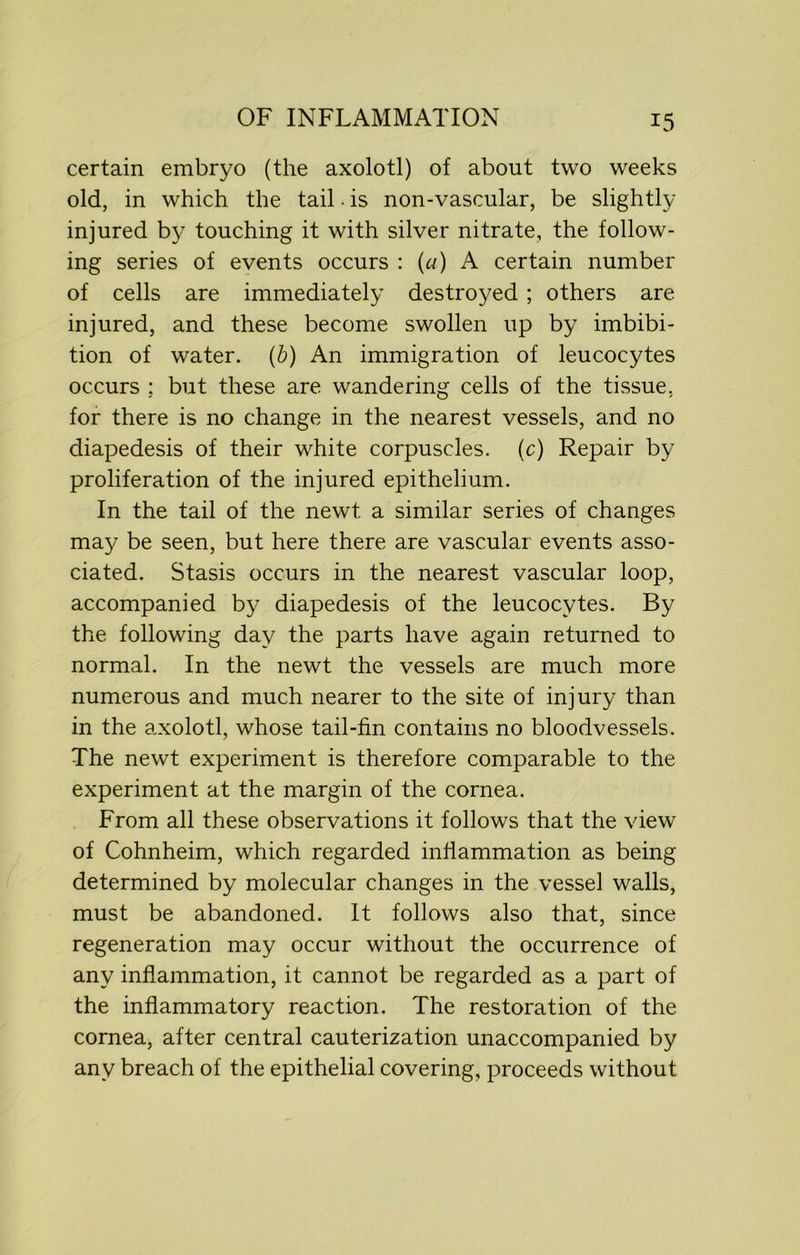 certain embryo (the axolotl) of about two weeks old, in which the tail. is non-vascular, be slightly injured by touching it with silver nitrate, the follow- ing series of events occurs : («) A certain number of cells are immediately destroyed ; others are injured, and these become swollen up by imbibi- tion of water, (b) An immigration of leucocytes occurs : but these are wandering cells of the tissue, for there is no change in the nearest vessels, and no diapedesis of their white corpuscles. (c) Repair by proliferation of the injured epithelium. In the tail of the newt a similar series of changes may be seen, but here there are vascular events asso- ciated. Stasis occurs in the nearest vascular loop, accompanied by diapedesis of the leucocytes. By the following day the parts have again returned to normal. In the newt the vessels are much more numerous and much nearer to the site of injury than in the axolotl, whose tail-fin contains no bloodvessels. The newt experiment is therefore comparable to the experiment at the margin of the cornea. From all these observations it follows that the view of Cohnheim, which regarded inflammation as being determined by molecular changes in the vessel walls, must be abandoned. It follows also that, since regeneration may occur without the occurrence of any inflammation, it cannot be regarded as a part of the inflammatory reaction. The restoration of the cornea, after central cauterization unaccompanied b}' any breach of the epithelial covering, proceeds without