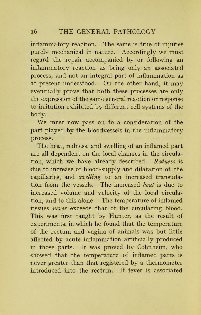 inflammatory reaction. The same is true of injuries purely mechanical in nature. Accordingly we must regard the repair accompanied by or following an inflammatory reaction as being only an associated process, and not an integral part of inflammation as at present understood. On the other hand, it may eventually prove that both these processes are only the expression of the same general reaction or response to irritation exhibited by different cell systems of the body. We must now pass on to a consideration of the part played by the bloodvessels in the inflammatory process. The heat, redness, and swelling of an inflamed part are all dependent on the local changes in the circula- tion, which we have already described. Redness is due to increase of blood-supply and dilatation of the capillaries, and swelling to an increased transuda- tion from the vessels. The increased heat is due to increased volume and velocity of the local circula- tion, and to this alone. The temperature of inflamed tissues never exceeds that of the circulating blood. This was first taught by Hunter, as the result of experiments, in which he found that the temperature of the rectum and vagina of animals was but little affected by acute inflammation artificially produced in those parts. It was proved by Cohnheim, who showed that the temperature of inflamed parts is never greater than that registered by a thermometer introduced into the rectum. If fever is associated