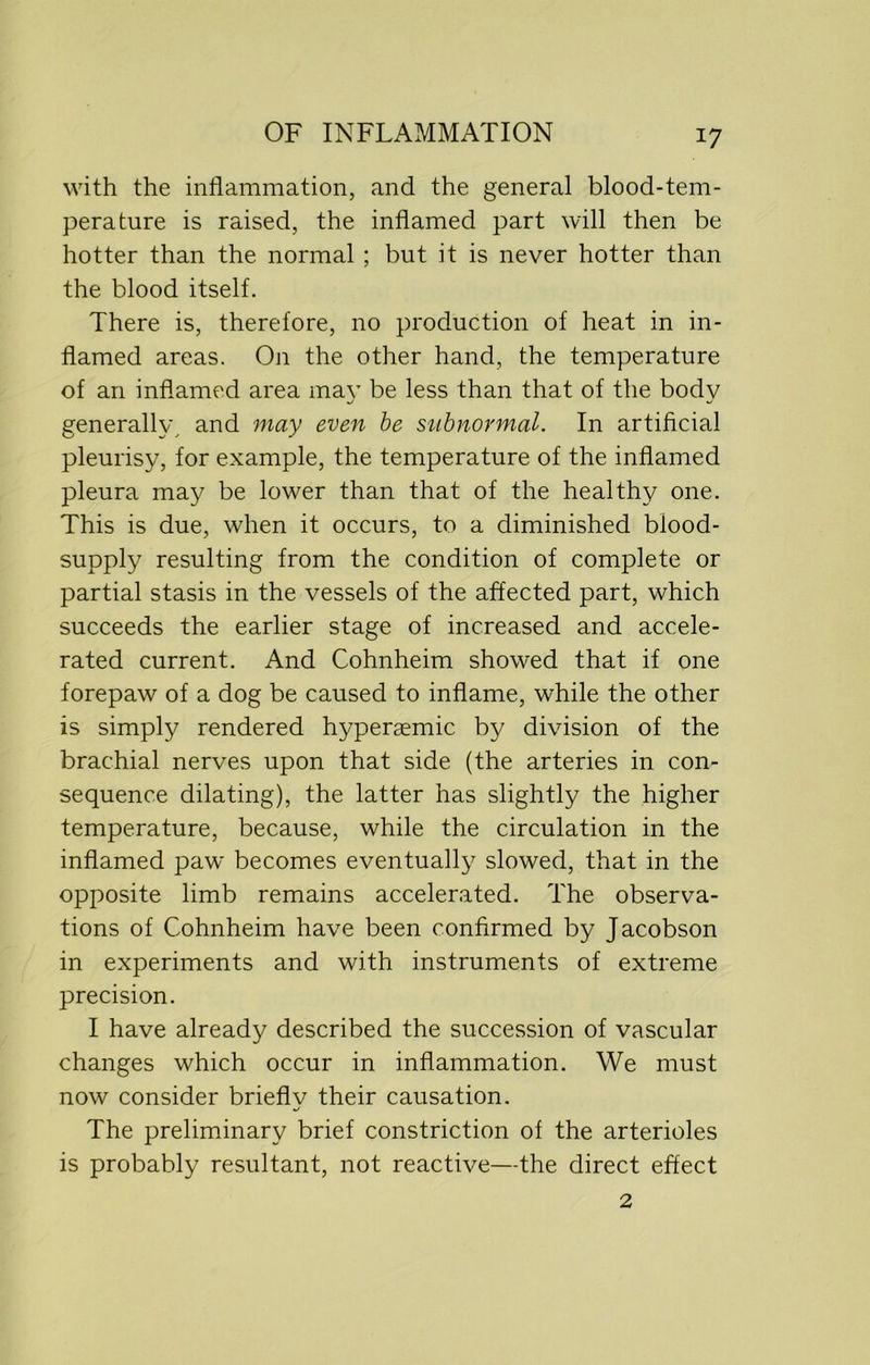 *7 with the inflammation, and the general blood-tem- perature is raised, the inflamed part will then be hotter than the normal ; but it is never hotter than the blood itself. There is, therefore, no production of heat in in- flamed areas. On the other hand, the temperature of an inflamed area may be less than that of the body generally, and may even be subnormal. In artificial pleurisy, for example, the temperature of the inflamed pleura may be lower than that of the healthy one. This is due, when it occurs, to a diminished blood- supply resulting from the condition of complete or partial stasis in the vessels of the affected part, which succeeds the earlier stage of increased and accele- rated current. And Cohnheim showed that if one forepaw of a dog be caused to inflame, while the other is simply rendered hyperaemic by division of the brachial nerves upon that side (the arteries in con- sequence dilating), the latter has slightly the higher temperature, because, while the circulation in the inflamed paw becomes eventually slowed, that in the opposite limb remains accelerated. The observa- tions of Cohnheim have been confirmed by Jacobson in experiments and with instruments of extreme precision. I have already described the succession of vascular changes which occur in inflammation. We must now consider briefly their causation. The preliminary brief constriction of the arterioles is probably resultant, not reactive—the direct effect 2
