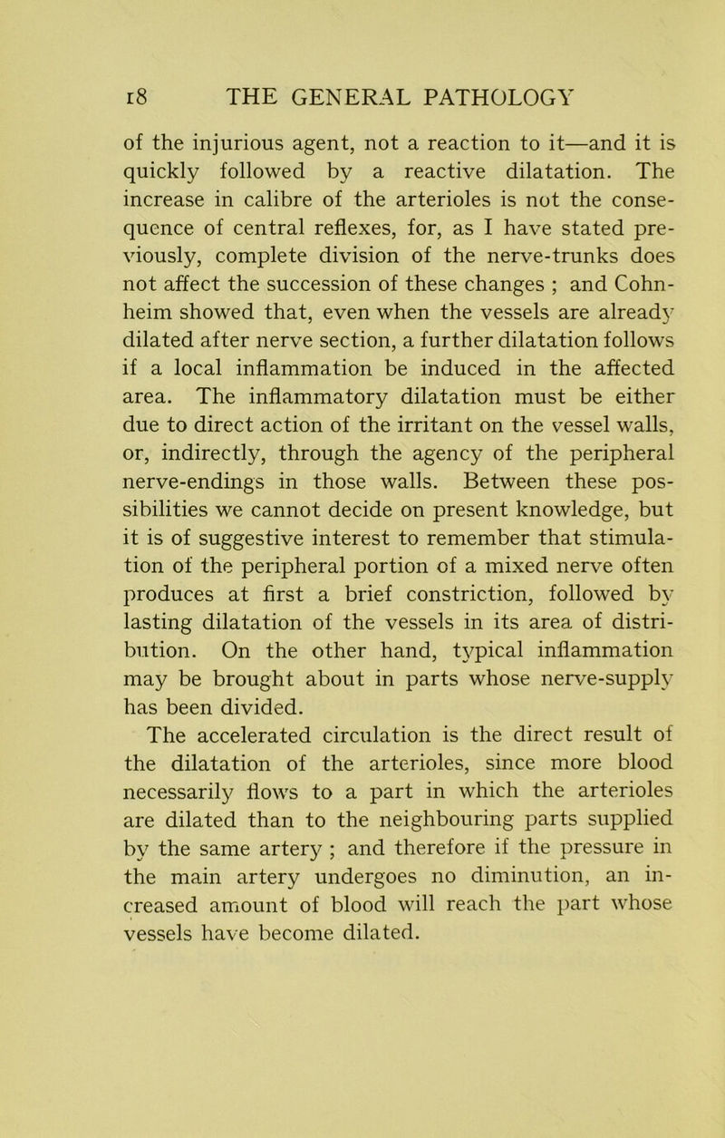 of the injurious agent, not a reaction to it—and it is quickly followed by a reactive dilatation. The increase in calibre of the arterioles is not the conse- quence of central reflexes, for, as I have stated pre- viously, complete division of the nerve-trunks does not affect the succession of these changes ; and Cohn- heim showed that, even when the vessels are already dilated after nerve section, a further dilatation follows if a local inflammation be induced in the affected area. The inflammatory dilatation must be either due to direct action of the irritant on the vessel walls, or, indirectly, through the agency of the peripheral nerve-endings in those walls. Between these pos- sibilities we cannot decide on present knowledge, but it is of suggestive interest to remember that stimula- tion of the peripheral portion of a mixed nerve often produces at first a brief constriction, followed by lasting dilatation of the vessels in its area of distri- bution. On the other hand, typical inflammation may be brought about in parts whose nerve-supply has been divided. The accelerated circulation is the direct result of the dilatation of the arterioles, since more blood necessarily flows to a part in which the arterioles are dilated than to the neighbouring parts supplied by the same artery ; and therefore if the pressure in the main artery undergoes no diminution, an in- creased amount of blood will reach the part whose vessels have become dilated.