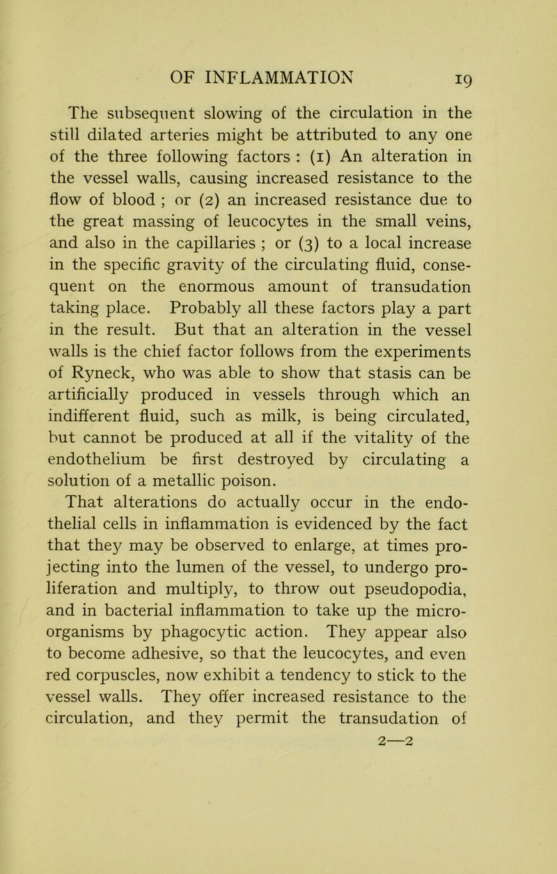 The subsequent slowing of the circulation in the still dilated arteries might be attributed to any one of the three following factors : (1) An alteration in the vessel walls, causing increased resistance to the flow of blood ; or (2) an increased resistance due to the great massing of leucocytes in the small veins, and also in the capillaries ; or (3) to a local increase in the specific gravity of the circulating fluid, conse- quent on the enormous amount of transudation taking place. Probably all these factors play a part in the result. But that an alteration in the vessel walls is the chief factor follows from the experiments of Ryneck, who was able to show that stasis can be artificially produced in vessels through which an indifferent fluid, such as milk, is being circulated, but cannot be produced at all if the vitality of the endothelium be first destroyed by circulating a solution of a metallic poison. That alterations do actually occur in the endo- thelial cells in inflammation is evidenced by the fact that the}' may be observed to enlarge, at times pro- jecting into the lumen of the vessel, to undergo pro- liferation and multiply, to throw out pseudopodia, and in bacterial inflammation to take up the micro- organisms by phagocytic action. They appear also to become adhesive, so that the leucocytes, and even red corpuscles, now exhibit a tendency to stick to the vessel walls. They offer increased resistance to the circulation, and they permit the transudation of 2—2