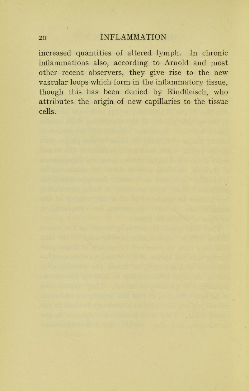 increased quantities of altered lymph. In chronic inflammations also, according to Arnold and most other recent observers, they give rise to the new vascular loops which form in the inflammatory tissue, though this has been denied by Rindfleisch, who attributes the origin of new capillaries to the tissue cells.