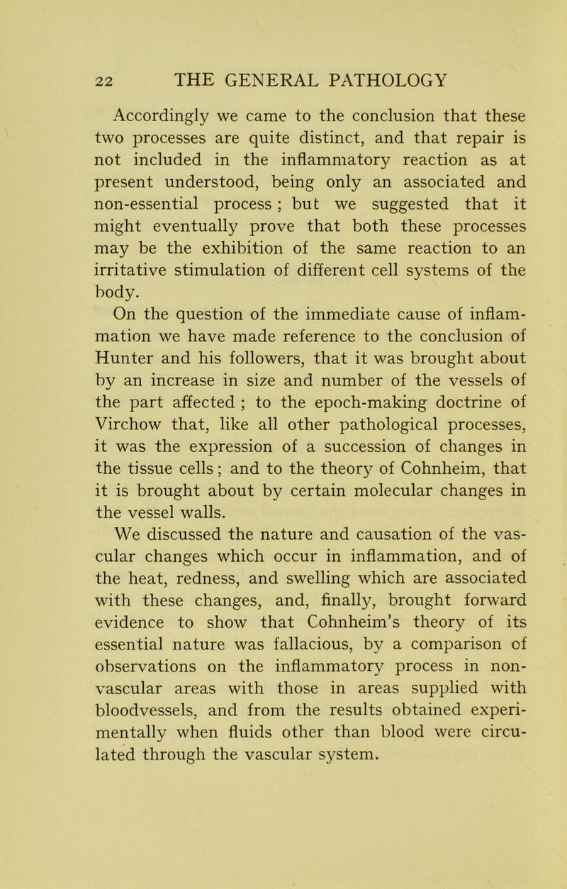 Accordingly we came to the conclusion that these two processes are quite distinct, and that repair is not included in the inflammatory reaction as at present understood, being only an associated and non-essential process ; but we suggested that it might eventually prove that both these processes may be the exhibition of the same reaction to an irritative stimulation of different cell systems of the body. On the question of the immediate cause of inflam- mation we have made reference to the conclusion of Hunter and his followers, that it was brought about by an increase in size and number of the vessels of the part affected ; to the epoch-making doctrine of Virchow that, like all other pathological processes, it was the expression of a succession of changes in the tissue cells; and to the theory of Cohnheim, that it is brought about by certain molecular changes in the vessel walls. We discussed the nature and causation of the vas- cular changes which occur in inflammation, and of the heat, redness, and swelling which are associated with these changes, and, finally, brought forward evidence to show that Cohnheim’s theory of its essential nature was fallacious, by a comparison of observations on the inflammatory process in non- vascular areas with those in areas supplied with bloodvessels, and from the results obtained experi- mentally when fluids other than blood were circu- lated through the vascular system.
