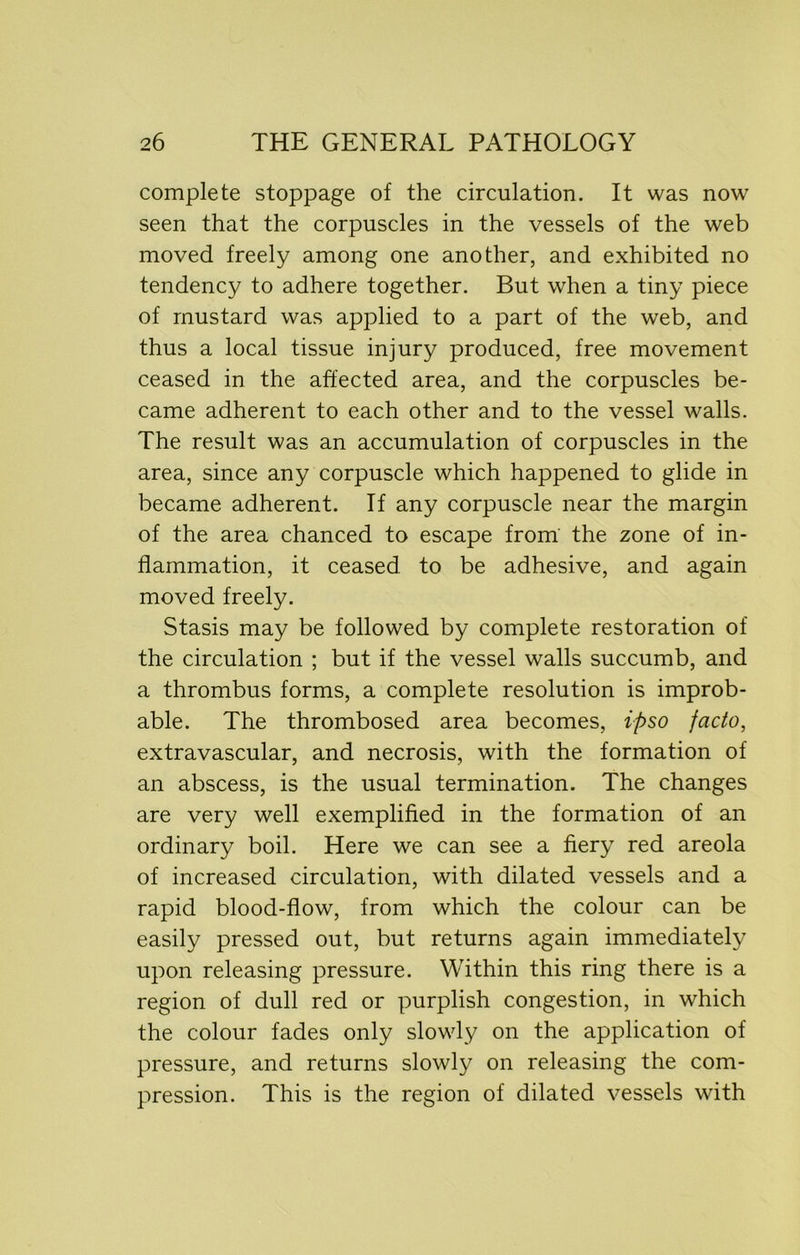 complete stoppage of the circulation. It was now seen that the corpuscles in the vessels of the web moved freely among one another, and exhibited no tendency to adhere together. But when a tiny piece of mustard was applied to a part of the web, and thus a local tissue injury produced, free movement ceased in the affected area, and the corpuscles be- came adherent to each other and to the vessel walls. The result was an accumulation of corpuscles in the area, since any corpuscle which happened to glide in became adherent. If any corpuscle near the margin of the area chanced to escape from the zone of in- flammation, it ceased to be adhesive, and again moved freely. Stasis may be followed by complete restoration of the circulation ; but if the vessel walls succumb, and a thrombus forms, a complete resolution is improb- able. The thrombosed area becomes, ipso facto, extravascular, and necrosis, with the formation of an abscess, is the usual termination. The changes are very well exemplified in the formation of an ordinary boil. Here we can see a fiery red areola of increased circulation, with dilated vessels and a rapid blood-flow, from which the colour can be easily pressed out, but returns again immediately upon releasing pressure. Within this ring there is a region of dull red or purplish congestion, in which the colour fades only slowly on the application of pressure, and returns slowly on releasing the com- pression. This is the region of dilated vessels with