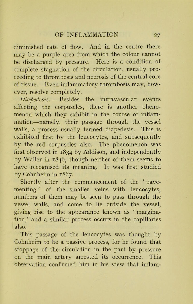 diminished rate of flow. And in the centre there may be a purple area from which the colour cannot be discharged by pressure. Here is a condition of complete stagnation of the circulation, usually pro- ceeding to thrombosis and necrosis of the central core of tissue. Even inflammatory thrombosis may, how- ever, resolve completely. Diapedesis. — Besides the intravascular events affecting the corpuscles, there is another pheno- menon which they exhibit in the course of inflam- mation—namely, their passage through the vessel walls, a process usually termed diapedesis. This is exhibited first by the leucocytes, and subsequently by the red corpuscles also. The phenomenon was first observed in 1834 by Addison, and independently by Waller in 1846, though neither of them seems to have recognised its meaning. It was first studied by Cohnheim in 1867. Shortly after the commencement of the ‘ pave- menting ’ of the smaller veins with leucocytes, numbers of them may be seen to pass through the vessel walls, and come to lie outside the vessel, giving rise to the appearance known as ‘ margina- tion,’ and a similar process occurs in the capillaries also. This passage of the leucocytes was thought by Cohnheim to be a passive process, for he found that stoppage of the circulation in the part by pressure on the main artery arrested its occurrence. This observation confirmed him in his view that inflam-