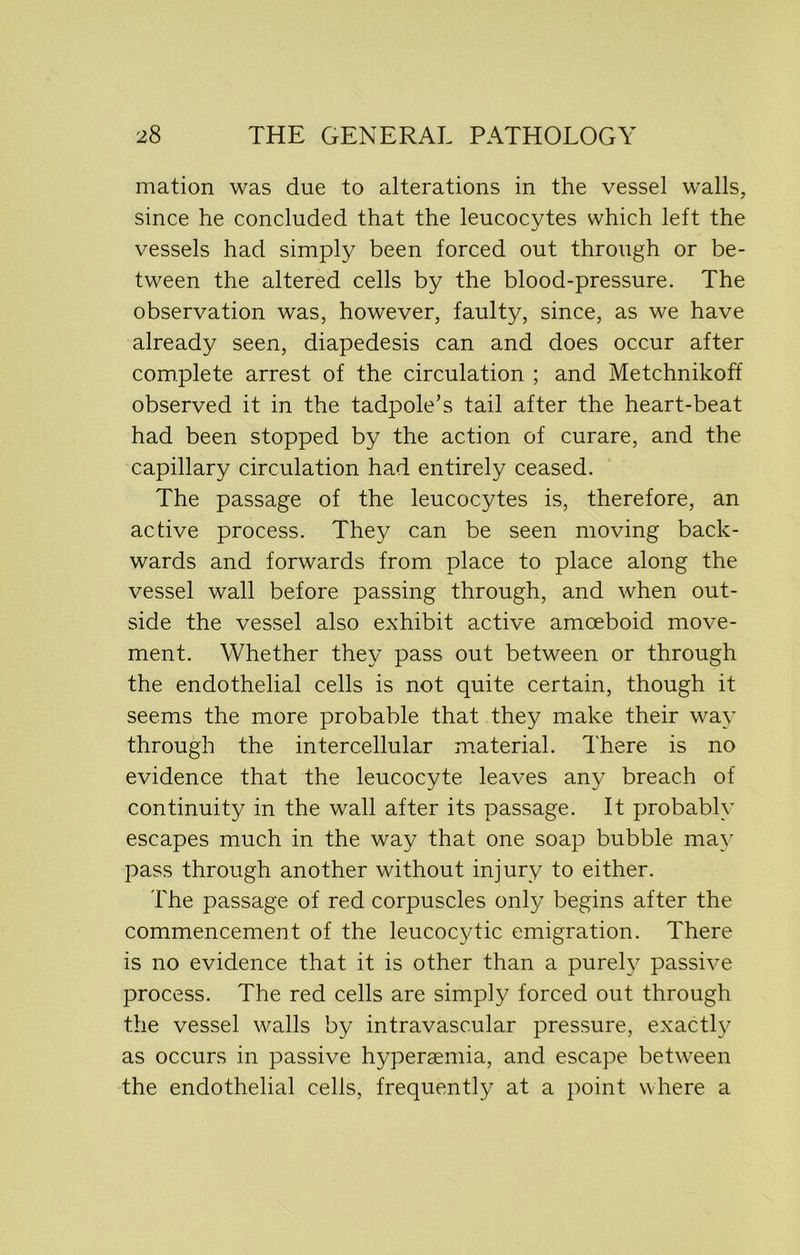 mation was due to alterations in the vessel walls, since he concluded that the leucocytes which left the vessels had simply been forced out through or be- tween the altered cells by the blood-pressure. The observation was, however, faulty, since, as we have already seen, diapedesis can and does occur after complete arrest of the circulation ; and Metchnikoff observed it in the tadpole’s tail after the heart-beat had been stopped by the action of curare, and the capillary circulation had entirely ceased. The passage of the leucocytes is, therefore, an active process. They can be seen moving back- wards and forwards from place to place along the vessel wall before passing through, and when out- side the vessel also exhibit active amoeboid move- ment. Whether they pass out between or through the endothelial cells is not quite certain, though it seems the more probable that they make their way through the intercellular material. There is no evidence that the leucocyte leaves any breach of continuity in the wall after its passage. It probably escapes much in the way that one soap bubble may pass through another without injury to either. The passage of red corpuscles only begins after the commencement of the leucocytic emigration. There is no evidence that it is other than a purely passive process. The red cells are simply forced out through the vessel walls by intravascular pressure, exactly as occurs in passive hyperaemia, and escape between the endothelial cells, frequently at a point where a