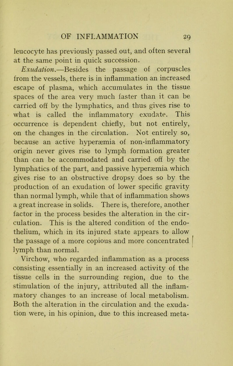 leucocyte has previously passed out, and often several at the same point in quick succession. Exudation.—Besides the passage of corpuscles from the vessels, there is in inflammation an increased escape of plasma, which accumulates in the tissue spaces of the area very much faster than it can be carried off by the lymphatics, and thus gives rise to what is called the inflammatory exudate. This occurrence is dependent chiefly, but not entirely, on the changes in the circulation. Not entirely so, because an active hyperemia of non-inflammatory origin never gives rise to lymph formation greater than can be accommodated and carried off by the lymphatics of the part, and passive hypenemia which gives rise to an obstructive dropsy does so by the production of an exudation of lower specific gravity than normal lymph, while that of inflammation shows a great increase in solids. There is, therefore, another factor in the process besides the alteration in the cir- culation. This is the altered condition of the endo- thelium, which in its injured state appears to allow the passage of a more copious and more concentrated lymph than normal. Virchow, who regarded inflammation as a process consisting essentially in an increased activity of the tissue cells in the surrounding region, due to the stimulation of the injury, attributed all the inflam- matory changes to an increase of local metabolism. Both the alteration in the circulation and the exuda- tion were, in his opinion, due to this increased meta-