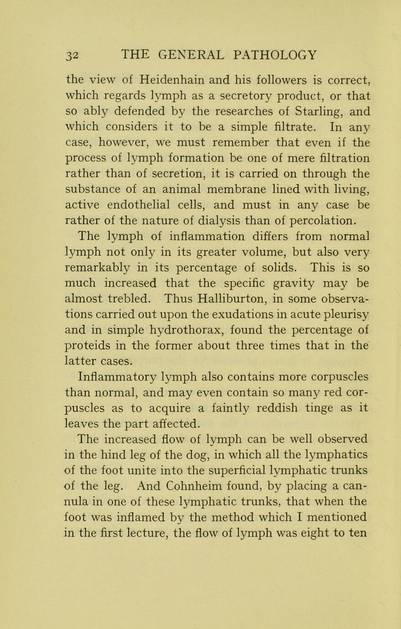 the view of Heidenhain and his followers is correct, which regards lymph as a secretory product, or that so ably defended by the researches of Starling, and which considers it to be a simple filtrate. In any case, however, we must remember that even if the process of lymph formation be one of mere filtration rather than of secretion, it is carried on through the substance of an animal membrane lined with living, active endothelial cells, and must in any case be rather of the nature of dialysis than of percolation. The lymph of inflammation differs from normal lymph not only in its greater volume, but also very remarkably in its percentage of solids. This is so much increased that the specific gravity may be almost trebled. Thus Halliburton, in some observa- tions carried out upon the exudations in acute pleurisy and in simple hydrothorax, found the percentage of proteids in the former about three times that in the latter cases. Inflammatory lymph also contains more corpuscles than normal, and may even contain so many red cor- puscles as to acquire a faintly reddish tinge as it leaves the part affected. The increased flow of lymph can be well observed in the hind leg of the dog, in which all the lymphatics of the foot unite into the superficial lymphatic trunks of the leg. And Cohnheim found, by placing a can- nula in one of these lymphatic trunks, that when the foot was inflamed by the method which I mentioned in the first lecture, the flow of lymph was eight to ten