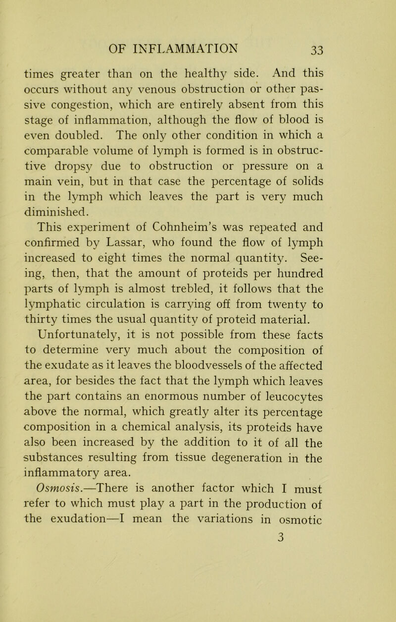 times greater than on the healthy side. And this occurs without any venous obstruction or other pas- sive congestion, which are entirely absent from this stage of inflammation, although the flow of blood is even doubled. The only other condition in which a comparable volume of lymph is formed is in obstruc- tive dropsy due to obstruction or pressure on a main vein, but in that case the percentage of solids in the lymph which leaves the part is very much diminished. This experiment of Cohnheim’s was repeated and confirmed by Lassar, who found the flow of lymph increased to eight times the normal quantity. See- ing, then, that the amount of proteids per hundred parts of lymph is almost trebled, it follows that the lymphatic circulation is carrying off from twenty to thirty times the usual quantity of proteid material. Unfortunately, it is not possible from these facts to determine very much about the composition of the exudate as it leaves the bloodvessels of the affected area, for besides the fact that the lymph which leaves the part contains an enormous number of leucocytes above the normal, which greatly alter its percentage composition in a chemical analysis, its proteids have also been increased by the addition to it of all the substances resulting from tissue degeneration in the inflammatory area. Osmosis.—There is another factor which I must refer to which must play a part in the production of the exudation—I mean the variations in osmotic 3
