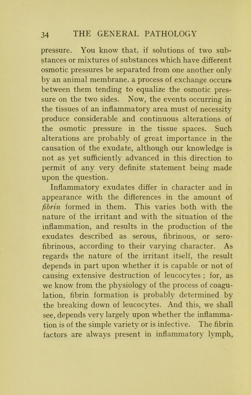 pressure. You know that, if solutions of two sub- stances or mixtures of substances which have different osmotic pressures be separated from one another only by an animal membrane, a process of exchange occurs between them tending to equalize the osmotic pres- sure on the two sides. Now, the events occurring in the tissues of an inflammatory area must of necessity produce considerable and continuous alterations of the osmotic pressure in the tissue spaces. Such alterations are probably of great importance in the causation of the exudate, although our knowledge is not as yet sufficiently advanced in this direction to permit of any very definite statement being made upon the question. Inflammatory exudates differ in character and in appearance with the differences in the amount of fibrin formed in them. This varies both with the nature of the irritant and with the situation of the inflammation, and results in the production of the exudates described as serous, fibrinous, or sero- fibrinous, according to their varying character. As regards the nature of the irritant itself, the result depends in part upon whether it is capable or not of causing extensive destruction of leucocytes ; for, as we know from the physiology of the process of coagu- lation, fibrin formation is probably determined by the breaking down of leucocytes. And this, we shall see, depends very largely upon whether the inflamma- tion is of the simple variety or is infective. The fibrin factors are always present in inflammatory lymph.