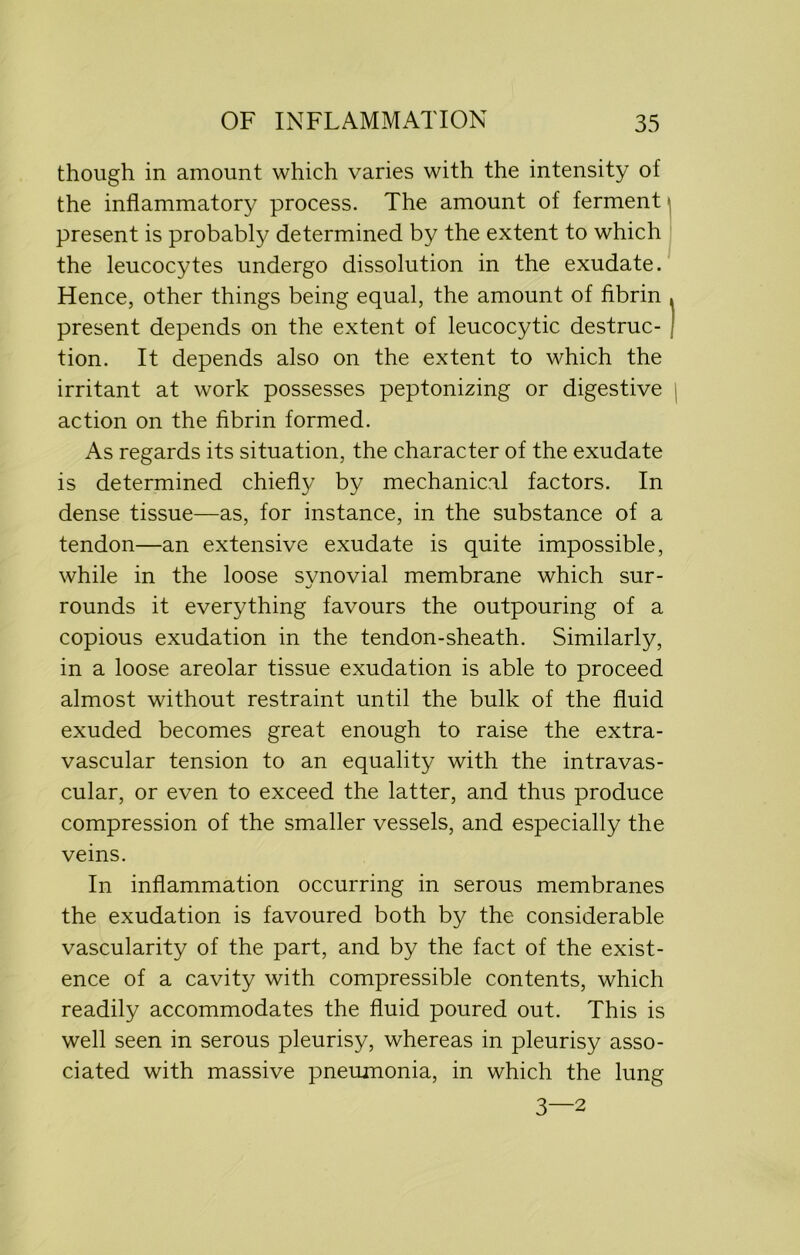though in amount which varies with the intensity of the inflammatory process. The amount of ferment present is probably determined by the extent to which the leucocytes undergo dissolution in the exudate. Hence, other things being equal, the amount of fibrin , present depends on the extent of leucocytic destruc- I tion. It depends also on the extent to which the irritant at work possesses peptonizing or digestive action on the fibrin formed. As regards its situation, the character of the exudate is determined chiefly by mechanical factors. In dense tissue—as, for instance, in the substance of a tendon—an extensive exudate is quite impossible, while in the loose synovial membrane which sur- rounds it everything favours the outpouring of a copious exudation in the tendon-sheath. Similarly, in a loose areolar tissue exudation is able to proceed almost without restraint until the bulk of the fluid exuded becomes great enough to raise the extra- vascular tension to an equality with the intravas- cular, or even to exceed the latter, and thus produce compression of the smaller vessels, and especially the veins. In inflammation occurring in serous membranes the exudation is favoured both by the considerable vascularity of the part, and by the fact of the exist- ence of a cavity with compressible contents, which readily accommodates the fluid poured out. This is well seen in serous pleurisy, whereas in pleurisy asso- ciated with massive pneumonia, in which the lung 3—2