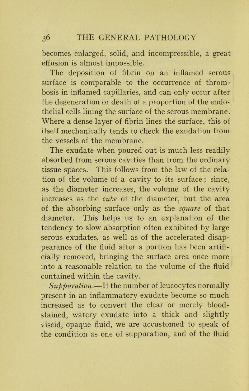 becomes enlarged, solid, and incompressible, a great effusion is almost impossible. The deposition of fibrin on an inflamed serous surface is comparable to the occurrence of throm- bosis in inflamed capillaries, and can only occur after the degeneration or death of a proportion of the endo- thelial cells lining the surface of the serous membrane. Where a dense layer of fibrin lines the surface, this of itself mechanically tends to check the exudation from the vessels of the membrane. The exudate when poured out is much less readily absorbed from serous cavities than from the ordinary tissue spaces. This follows from the law of the rela- tion of the volume of a cavity to its surface ; since, as the diameter increases, the volume of the cavity increases as the cube of the diameter, but the area of the absorbing surface only as the square of that diameter. This helps us to an explanation of the tendency to slow absorption often exhibited by large serous exudates, as well as of the accelerated disap- pearance of the fluid after a portion has been artifi- cially removed, bringing the surface area once more into a reasonable relation to the volume of the fluid contained within the cavity. Suppuration.—If the number of leucocytes normally present in an inflammatory exudate become so much increased as to convert the clear or merely blood- stained, watery exudate into a thick and slightly viscid, opaque fluid, we are accustomed to speak of the condition as one of suppuration, and of the fluid